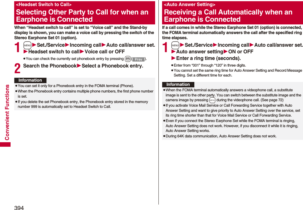394Convenient FunctionsWhen “Headset switch to call” is set to “Voice call” and the Stand-by display is shown, you can make a voice call by pressing the switch of the Stereo Earphone Set 01 (option).1mSet./ServiceIncoming callAuto call/answer set.Headset switch to callVoice call or OFFpYou can check the currently set phonebook entry by pressing l().2Search the PhonebookSelect a Phonebook entry.&lt;Headset Switch to Call&gt;Selecting Other Party to Call for when an Earphone is ConnectedInformationpYou can set it only for a Phonebook entry in the FOMA terminal (Phone).pWhen the Phonebook entry contains multiple phone numbers, the first phone number is set.pIf you delete the set Phonebook entry, the Phonebook entry stored in the memory number 999 is automatically set to Headset Switch to Call.If a call comes in while the Stereo Earphone Set 01 (option) is connected, the FOMA terminal automatically answers the call after the specified ring time elapses.1mSet./ServiceIncoming callAuto call/answer set.Auto answer settingON or OFFEnter a ring time (seconds).pEnter from “001” through “120” in three digits.pYou cannot set the same ring time for Auto Answer Setting and Record Message Setting. Set a different time for each.&lt;Auto Answer Setting&gt;Receiving a Call Automatically when an Earphone is ConnectedInformationpWhen the FOMA terminal automatically answers a videophone call, a substitute image is sent to the other party. You can switch between the substitute image and the camera image by pressing +m during the videophone call. (See page 72)pIf you activate Voice Mail Service or Call Forwarding Service together with Auto Answer Setting and want to give priority to Auto Answer Setting over the service, set its ring time shorter than that for Voice Mail Service or Call Forwarding Service.pEven if you connect the Stereo Earphone Set while the FOMA terminal is ringing, Auto Answer Setting does not work. However, if you disconnect it while it is ringing, Auto Answer Setting works.pDuring 64K data communication, Auto Answer Setting does not work.
