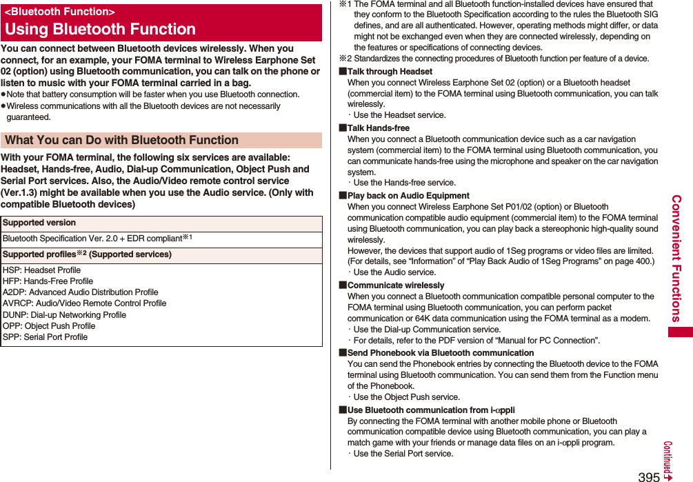 395Convenient FunctionsYou can connect between Bluetooth devices wirelessly. When you connect, for an example, your FOMA terminal to Wireless Earphone Set 02 (option) using Bluetooth communication, you can talk on the phone or listen to music with your FOMA terminal carried in a bag.pNote that battery consumption will be faster when you use Bluetooth connection.pWireless communications with all the Bluetooth devices are not necessarily guaranteed.With your FOMA terminal, the following six services are available:Headset, Hands-free, Audio, Dial-up Communication, Object Push and Serial Port services. Also, the Audio/Video remote control service (Ver.1.3) might be available when you use the Audio service. (Only with compatible Bluetooth devices)&lt;Bluetooth Function&gt;Using Bluetooth FunctionWhat You can Do with Bluetooth FunctionSupported versionBluetooth Specification Ver. 2.0 + EDR compliant※1Supported profiles※2 (Supported services)HSP: Headset ProfileHFP: Hands-Free ProfileA2DP: Advanced Audio Distribution ProfileAVRCP: Audio/Video Remote Control ProfileDUNP: Dial-up Networking ProfileOPP: Object Push ProfileSPP: Serial Port Profile※1 The FOMA terminal and all Bluetooth function-installed devices have ensured that they conform to the Bluetooth Specification according to the rules the Bluetooth SIG defines, and are all authenticated. However, operating methods might differ, or data might not be exchanged even when they are connected wirelessly, depending on the features or specifications of connecting devices.※2 Standardizes the connecting procedures of Bluetooth function per feature of a device.■Talk through HeadsetWhen you connect Wireless Earphone Set 02 (option) or a Bluetooth headset (commercial item) to the FOMA terminal using Bluetooth communication, you can talk wirelessly.・Use the Headset service.■Talk Hands-freeWhen you connect a Bluetooth communication device such as a car navigation system (commercial item) to the FOMA terminal using Bluetooth communication, you can communicate hands-free using the microphone and speaker on the car navigation system.・Use the Hands-free service.■Play back on Audio EquipmentWhen you connect Wireless Earphone Set P01/02 (option) or Bluetooth communication compatible audio equipment (commercial item) to the FOMA terminal using Bluetooth communication, you can play back a stereophonic high-quality sound wirelessly.However, the devices that support audio of 1Seg programs or video files are limited. (For details, see “Information” of “Play Back Audio of 1Seg Programs” on page 400.)・Use the Audio service.■Communicate wirelesslyWhen you connect a Bluetooth communication compatible personal computer to the FOMA terminal using Bluetooth communication, you can perform packet communication or 64K data communication using the FOMA terminal as a modem.・Use the Dial-up Communication service.・For details, refer to the PDF version of “Manual for PC Connection”.■Send Phonebook via Bluetooth communicationYou can send the Phonebook entries by connecting the Bluetooth device to the FOMA terminal using Bluetooth communication. You can send them from the Function menu of the Phonebook.・Use the Object Push service.■Use Bluetooth communication from i-αppliBy connecting the FOMA terminal with another mobile phone or Bluetooth communication compatible device using Bluetooth communication, you can play a match game with your friends or manage data files on an i-αppli program.・Use the Serial Port service.