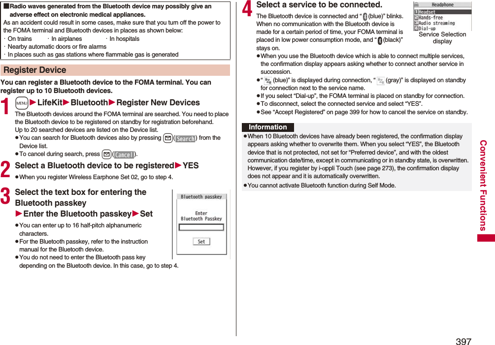 397Convenient FunctionsYou can register a Bluetooth device to the FOMA terminal. You can register up to 10 Bluetooth devices.1mLifeKitBluetoothRegister New DevicesThe Bluetooth devices around the FOMA terminal are searched. You need to place the Bluetooth device to be registered on standby for registration beforehand. Up to 20 searched devices are listed on the Device list.pYou can search for Bluetooth devices also by pressing l( ) from the Device list.pTo cancel during search, press l().2Select a Bluetooth device to be registeredYESpWhen you register Wireless Earphone Set 02, go to step 4.3Select the text box for entering the Bluetooth passkeyEnter the Bluetooth passkeySetpYou can enter up to 16 half-pitch alphanumeric characters.pFor the Bluetooth passkey, refer to the instruction manual for the Bluetooth device.pYou do not need to enter the Bluetooth pass key depending on the Bluetooth device. In this case, go to step 4.■Radio waves generated from the Bluetooth device may possibly give an adverse effect on electronic medical appliances.As an accident could result in some cases, make sure that you turn off the power to the FOMA terminal and Bluetooth devices in places as shown below:・On trains ・In airplanes ・In hospitals・Nearby automatic doors or fire alarms・In places such as gas stations where flammable gas is generatedRegister Device4Select a service to be connected.The Bluetooth device is connected and “ (blue)” blinks. When no communication with the Bluetooth device is made for a certain period of time, your FOMA terminal is placed in low power consumption mode, and “ (black)” stays on.pWhen you use the Bluetooth device which is able to connect multiple services, the confirmation display appears asking whether to connect another service in succession.p“ (blue)” is displayed during connection, “ (gray)” is displayed on standby for connection next to the service name.pIf you select “Dial-up”, the FOMA terminal is placed on standby for connection.pTo disconnect, select the connected service and select “YES”.pSee “Accept Registered” on page 399 for how to cancel the service on standby. Service Selection displayInformationpWhen 10 Bluetooth devices have already been registered, the confirmation display appears asking whether to overwrite them. When you select “YES”, the Bluetooth device that is not protected, not set for “Preferred device”, and with the oldest communication date/time, except in communicating or in standby state, is overwritten. However, if you register by i-αppli Touch (see page 273), the confirmation display does not appear and it is automatically overwritten.pYou cannot activate Bluetooth function during Self Mode.