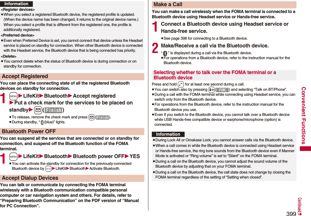 399Convenient FunctionsYou can place the connecting state of all the registered Bluetooth devices on standby for connection.1mLifeKitBluetoothAccept registeredPut a check mark for the services to be placed on standbyl()pTo release, remove the check mark and press l().pDuring standby, “ (blue)” lights.You can suspend all the services that are connected or on standby for connection, and suspend off the Bluetooth function of the FOMA terminal.1mLifeKitBluetoothBluetooth power OFFYESpYou can activate the standby for connection for the previously-connected Bluetooth device by mLifeKitBluetoothActivate Bluetooth.You can talk or communicate by connecting the FOMA terminal wirelessly with a Bluetooth communication compatible personal computer or car navigation system and others. For details, refer to “Preparing Bluetooth Communication” on the PDF version of “Manual for PC Connection”.Information&lt;Register devices&gt;pWhen you select a registered Bluetooth device, the registered profile is updated. (When the device name has been changed, it returns to the original device name.) When you select a profile that is different from the registered one, the profile is additionally registered. &lt;Preferred device&gt;pEven when Preferred Device is set, you cannot connect that device unless the Headset service is placed on standby for connection. When other Bluetooth device is connected with the Headset service, the Bluetooth device that is being connected has priority.&lt;Delete&gt;pYou cannot delete when the status of Bluetooth device is during connection or on standby for connection.Accept RegisteredBluetooth Power OFFAccept Dialup DevicesYou can make a call wirelessly when the FOMA terminal is connected to a Bluetooth device using Headset service or Hands-free service.1Connect a Bluetooth device using Headset service or Hands-free service.pSee page 398 for connecting to a Bluetooth device.2Make/Receive a call via the Bluetooth device.“ ” is displayed during a call via the Bluetooth device.pFor operations from a Bluetooth device, refer to the instruction manual for the Bluetooth device.Press and hold d for at least one second during a call.pYou can switch also by pressing i( ) and selecting “Talk on BT/Phone”.pDuring a call with the FOMA terminal while connecting using Headset service, you can switch only from the Bluetooth device.pFor operations from the Bluetooth device, refer to the instruction manual for the Bluetooth device you use.pEven if you switch to the Bluetooth device, you cannot talk over a Bluetooth device while USB Hands-free compatible device or earphone/microphone (option) is connected.Make a CallSelecting whether to talk over the FOMA terminal or a Bluetooth deviceInformationpDuring Lock All or Omakase Lock, you cannot answer calls via the Bluetooth device.pWhen a call comes in while the Bluetooth device is connected using Headset service or Hands-free service, the ring tone sounds from the Bluetooth device even if Manner Mode is activated or “Ring volume” is set to “Silent” on the FOMA terminal.pDuring a call on the Bluetooth device, you cannot adjust the sound volume of the Bluetooth device by adjusting that on your FOMA terminal.pDuring a call on the Bluetooth device, the call state does not change by closing the FOMA terminal regardless of the setting of “Setting when closed”.