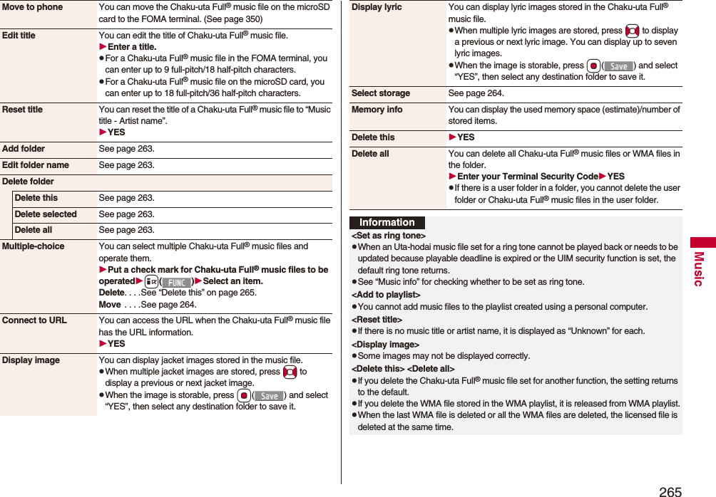 265MusicMove to phone You can move the Chaku-uta Full® music file on the microSD card to the FOMA terminal. (See page 350)Edit title You can edit the title of Chaku-uta Full® music file.Enter a title.pFor a Chaku-uta Full® music file in the FOMA terminal, you can enter up to 9 full-pitch/18 half-pitch characters.pFor a Chaku-uta Full® music file on the microSD card, you can enter up to 18 full-pitch/36 half-pitch characters.Reset title You can reset the title of a Chaku-uta Full® music file to “Music title - Artist name”.YESAdd folder See page 263.Edit folder name See page 263.Delete folderDelete this See page 263.Delete selected See page 263.Delete all See page 263.Multiple-choice You can select multiple Chaku-uta Full® music files and operate them.Put a check mark for Chaku-uta Full® music files to be operatedi()Select an item.Delete. . . .See “Delete this” on page 265.Move  . . . .See page 264.Connect to URL You can access the URL when the Chaku-uta Full® music file has the URL information.YESDisplay image You can display jacket images stored in the music file.pWhen multiple jacket images are stored, press No to display a previous or next jacket image.pWhen the image is storable, press Oo( ) and select “YES”, then select any destination folder to save it.Display lyric You can display lyric images stored in the Chaku-uta Full® music file.pWhen multiple lyric images are stored, press No to display a previous or next lyric image. You can display up to seven lyric images.pWhen the image is storable, press Oo( ) and select “YES”, then select any destination folder to save it.Select storage See page 264.Memory info You can display the used memory space (estimate)/number of stored items.Delete this YESDelete all You can delete all Chaku-uta Full® music files or WMA files in the folder.Enter your Terminal Security CodeYESpIf there is a user folder in a folder, you cannot delete the user folder or Chaku-uta Full® music files in the user folder.Information&lt;Set as ring tone&gt;pWhen an Uta-hodai music file set for a ring tone cannot be played back or needs to be updated because playable deadline is expired or the UIM security function is set, the default ring tone returns.pSee “Music info” for checking whether to be set as ring tone.&lt;Add to playlist&gt;pYou cannot add music files to the playlist created using a personal computer.&lt;Reset title&gt;pIf there is no music title or artist name, it is displayed as “Unknown” for each.&lt;Display image&gt;pSome images may not be displayed correctly. &lt;Delete this&gt; &lt;Delete all&gt;pIf you delete the Chaku-uta Full® music file set for another function, the setting returns to the default.pIf you delete the WMA file stored in the WMA playlist, it is released from WMA playlist.pWhen the last WMA file is deleted or all the WMA files are deleted, the licensed file is deleted at the same time.
