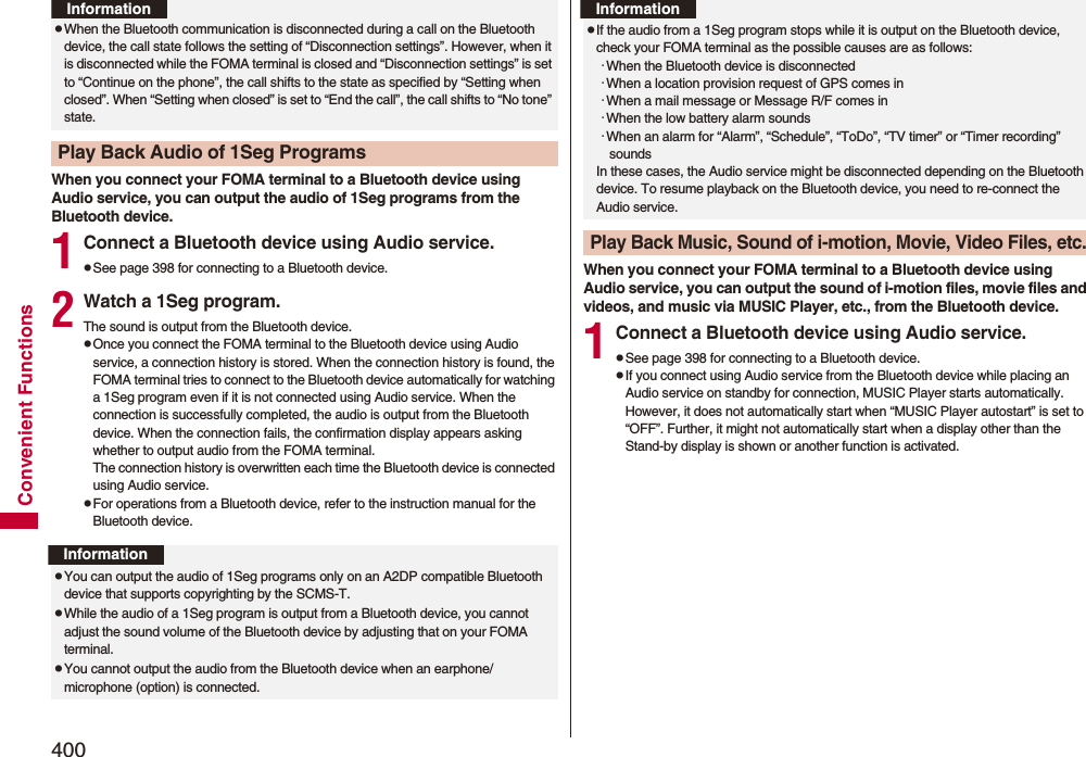 400Convenient FunctionsWhen you connect your FOMA terminal to a Bluetooth device using Audio service, you can output the audio of 1Seg programs from the Bluetooth device.1Connect a Bluetooth device using Audio service.pSee page 398 for connecting to a Bluetooth device.2Watch a 1Seg program.The sound is output from the Bluetooth device.pOnce you connect the FOMA terminal to the Bluetooth device using Audio service, a connection history is stored. When the connection history is found, the FOMA terminal tries to connect to the Bluetooth device automatically for watching a 1Seg program even if it is not connected using Audio service. When the connection is successfully completed, the audio is output from the Bluetooth device. When the connection fails, the confirmation display appears asking whether to output audio from the FOMA terminal.The connection history is overwritten each time the Bluetooth device is connected using Audio service.pFor operations from a Bluetooth device, refer to the instruction manual for the Bluetooth device.pWhen the Bluetooth communication is disconnected during a call on the Bluetooth device, the call state follows the setting of “Disconnection settings”. However, when it is disconnected while the FOMA terminal is closed and “Disconnection settings” is set to “Continue on the phone”, the call shifts to the state as specified by “Setting when closed”. When “Setting when closed” is set to “End the call”, the call shifts to “No tone” state.Play Back Audio of 1Seg ProgramsInformationInformationpYou can output the audio of 1Seg programs only on an A2DP compatible Bluetooth device that supports copyrighting by the SCMS-T.pWhile the audio of a 1Seg program is output from a Bluetooth device, you cannot adjust the sound volume of the Bluetooth device by adjusting that on your FOMA terminal.pYou cannot output the audio from the Bluetooth device when an earphone/microphone (option) is connected.When you connect your FOMA terminal to a Bluetooth device using Audio service, you can output the sound of i-motion files, movie files and videos, and music via MUSIC Player, etc., from the Bluetooth device.1Connect a Bluetooth device using Audio service.pSee page 398 for connecting to a Bluetooth device.pIf you connect using Audio service from the Bluetooth device while placing an Audio service on standby for connection, MUSIC Player starts automatically. However, it does not automatically start when “MUSIC Player autostart” is set to “OFF”. Further, it might not automatically start when a display other than the Stand-by display is shown or another function is activated.pIf the audio from a 1Seg program stops while it is output on the Bluetooth device, check your FOMA terminal as the possible causes are as follows:･When the Bluetooth device is disconnected･When a location provision request of GPS comes in･When a mail message or Message R/F comes in･When the low battery alarm sounds･When an alarm for “Alarm”, “Schedule”, “ToDo”, “TV timer” or “Timer recording” soundsIn these cases, the Audio service might be disconnected depending on the Bluetooth device. To resume playback on the Bluetooth device, you need to re-connect the Audio service.Play Back Music, Sound of i-motion, Movie, Video Files, etc.Information