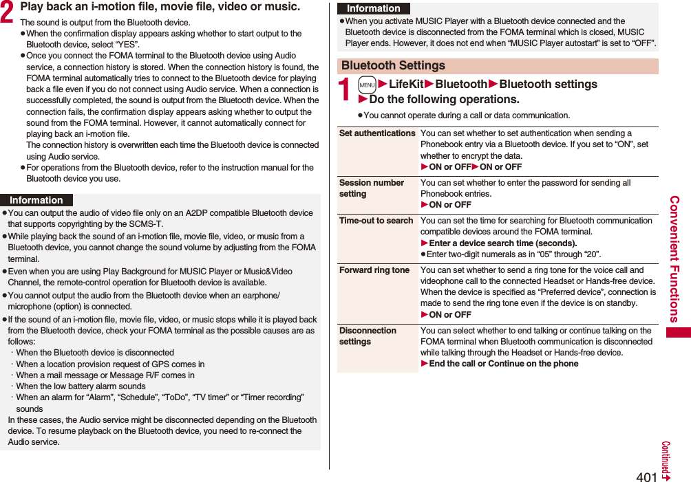 401Convenient Functions2Play back an i-motion file, movie file, video or music.The sound is output from the Bluetooth device.pWhen the confirmation display appears asking whether to start output to the Bluetooth device, select “YES”.pOnce you connect the FOMA terminal to the Bluetooth device using Audio service, a connection history is stored. When the connection history is found, the FOMA terminal automatically tries to connect to the Bluetooth device for playing back a file even if you do not connect using Audio service. When a connection is successfully completed, the sound is output from the Bluetooth device. When the connection fails, the confirmation display appears asking whether to output the sound from the FOMA terminal. However, it cannot automatically connect for playing back an i-motion file.The connection history is overwritten each time the Bluetooth device is connected using Audio service.pFor operations from the Bluetooth device, refer to the instruction manual for the Bluetooth device you use.InformationpYou can output the audio of video file only on an A2DP compatible Bluetooth device that supports copyrighting by the SCMS-T.pWhile playing back the sound of an i-motion file, movie file, video, or music from a Bluetooth device, you cannot change the sound volume by adjusting from the FOMA terminal.pEven when you are using Play Background for MUSIC Player or Music&amp;Video Channel, the remote-control operation for Bluetooth device is available.pYou cannot output the audio from the Bluetooth device when an earphone/microphone (option) is connected.pIf the sound of an i-motion file, movie file, video, or music stops while it is played back from the Bluetooth device, check your FOMA terminal as the possible causes are as follows:･When the Bluetooth device is disconnected･When a location provision request of GPS comes in･When a mail message or Message R/F comes in･When the low battery alarm sounds･When an alarm for “Alarm”, “Schedule”, “ToDo”, “TV timer” or “Timer recording” soundsIn these cases, the Audio service might be disconnected depending on the Bluetooth device. To resume playback on the Bluetooth device, you need to re-connect the Audio service.1mLifeKitBluetoothBluetooth settingsDo the following operations.pYou cannot operate during a call or data communication.pWhen you activate MUSIC Player with a Bluetooth device connected and the Bluetooth device is disconnected from the FOMA terminal which is closed, MUSIC Player ends. However, it does not end when “MUSIC Player autostart” is set to “OFF”.Bluetooth SettingsInformationSet authentications You can set whether to set authentication when sending a Phonebook entry via a Bluetooth device. If you set to “ON”, set whether to encrypt the data.ON or OFFON or OFFSession number settingYou can set whether to enter the password for sending all Phonebook entries.ON or OFFTime-out to search You can set the time for searching for Bluetooth communication compatible devices around the FOMA terminal.Enter a device search time (seconds).pEnter two-digit numerals as in “05” through “20”.Forward ring tone You can set whether to send a ring tone for the voice call and videophone call to the connected Headset or Hands-free device. When the device is specified as “Preferred device”, connection is made to send the ring tone even if the device is on standby.ON or OFFDisconnection settingsYou can select whether to end talking or continue talking on the FOMA terminal when Bluetooth communication is disconnected while talking through the Headset or Hands-free device.End the call or Continue on the phone