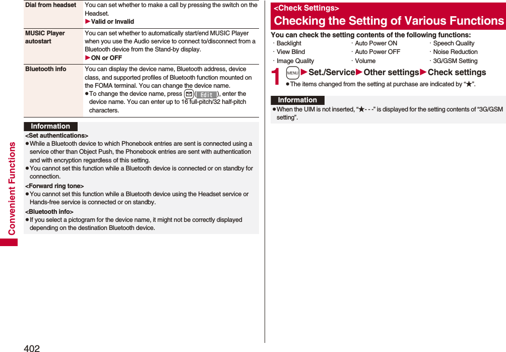 402Convenient FunctionsDial from headset You can set whether to make a call by pressing the switch on the Headset.Valid or InvalidMUSIC Player autostartYou can set whether to automatically start/end MUSIC Player when you use the Audio service to connect to/disconnect from a Bluetooth device from the Stand-by display.ON or OFFBluetooth info You can display the device name, Bluetooth address, device class, and supported profiles of Bluetooth function mounted on the FOMA terminal. You can change the device name.pTo change the device name, press l( ), enter the device name. You can enter up to 16 full-pitch/32 half-pitch characters.Information&lt;Set authentications&gt;pWhile a Bluetooth device to which Phonebook entries are sent is connected using a service other than Object Push, the Phonebook entries are sent with authentication and with encryption regardless of this setting. pYou cannot set this function while a Bluetooth device is connected or on standby for connection.&lt;Forward ring tone&gt;pYou cannot set this function while a Bluetooth device using the Headset service or Hands-free service is connected or on standby.&lt;Bluetooth info&gt;pIf you select a pictogram for the device name, it might not be correctly displayed depending on the destination Bluetooth device.You can check the setting contents of the following functions:1mSet./ServiceOther settingsCheck settingspThe items changed from the setting at purchase are indicated by “★”.&lt;Check Settings&gt;Checking the Setting of Various Functions・Backlight・View Blind・Image Quality・Auto Power ON・Auto Power OFF・Volume・Speech Quality・Noise Reduction・3G/GSM SettingInformationpWhen the UIM is not inserted, “★- - -” is displayed for the setting contents of “3G/GSM setting”.