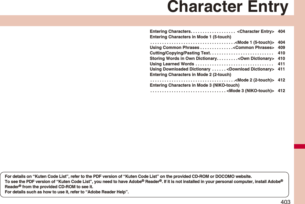 403Character EntryEntering Characters. . . . . . . . . . . . . . . . . . .  &lt;Character Entry&gt; 404Entering Characters in Mode 1 (5-touch). . . . . . . . . . . . . . . . . . . . . . . . . . . . . . . . . . . .&lt;Mode 1 (5-touch)&gt; 404Using Common Phrases . . . . . . . . . . . . . .&lt;Common Phrases&gt; 409Cutting/Copying/Pasting Text. . . . . . . . . . . . . . . . . . . . . . . . . . .  410Storing Words in Own Dictionary. . . . . . . . . &lt;Own Dictionary&gt; 410Using Learned Words . . . . . . . . . . . . . . . . . . . . . . . . . . . . . . . . .  411Using Downloaded Dictionary  . . . . . . &lt;Download Dictionary&gt; 411Entering Characters in Mode 2 (2-touch). . . . . . . . . . . . . . . . . . . . . . . . . . . . . . . . . . . .&lt;Mode 2 (2-touch)&gt; 412Entering Characters in Mode 3 (NIKO-touch). . . . . . . . . . . . . . . . . . . . . . . . . . . . . . . . &lt;Mode 3 (NIKO-touch)&gt; 412For details on “Kuten Code List”, refer to the PDF version of “Kuten Code List” on the provided CD-ROM or DOCOMO website.To see the PDF version of “Kuten Code List”, you need to have Adobe® Reader®. If it is not installed in your personal computer, install Adobe® Reader® from the provided CD-ROM to see it.For details such as how to use it, refer to “Adobe Reader Help”.