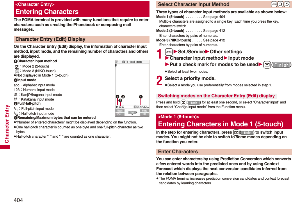 404Character EntryThe FOMA terminal is provided with many functions that require to enter characters such as creating the Phonebook or composing mail messages.On the Character Entry (Edit) display, the information of character input method, input mode, and the remaining number of characters and others are displayed.Character input method：Mode 2 (2-touch)：Mode 3 (NIKO-touch)pNot displayed in Mode 1 (5-touch).Input modeabc：Alphabet input mode123：Numeral input mode漢：Kanji/Hiragana input modeカナ：Katakana input modeFull/Half-pitch1/1：Full-pitch input mode1/2：Half-pitch input modeRemaining/Maximum bytes that can be enteredp“Number of entered characters” might be displayed depending on the function.pOne half-pitch character is counted as one byte and one full-pitch character as two bytes.pHalf-pitch character “ﾞ” and “ﾟ” are counted as one character.&lt;Character Entry&gt;Entering CharactersCharacter Entry (Edit) Display Three types of character input methods are available as shown below:Mode 1 (5-touch)  . . . . . . . . . See page 404Multiple characters are assigned to a single key. Each time you press the key, characters switch.Mode 2 (2-touch)  . . . . . . . . . See page 412Enter characters by pairs of numerals.Mode 3 (NIKO-touch) . . . . . . See page 412Enter characters by pairs of numerals.1mSet./ServiceOther settingsCharacter input methodInput modePut a check mark for modes to be usedl()pSelect at least two modes.2Select a priority mode.pSelect a mode you use preferentially from modes selected in step 1.Press and hold l( ) for at least one second, or select “Character input” and then select “Change input mode” from the Function menu.In the step for entering characters, press l( ) to switch input modes. You might not be able to switch to some modes depending on the function you enter.You can enter characters by using Prediction Conversion which converts a few entered words into the predicted ones and by using Context Forecast which displays the next conversion candidates inferred from the relation between paragraphs.pThe FOMA terminal increases prediction conversion candidates and context forecast candidates by learning characters.+m-3-5Select Character Input MethodSwitching modes on the Character Entry (Edit) display&lt;Mode 1 (5-touch)&gt;Entering Characters in Mode 1 (5-touch)Enter Characters