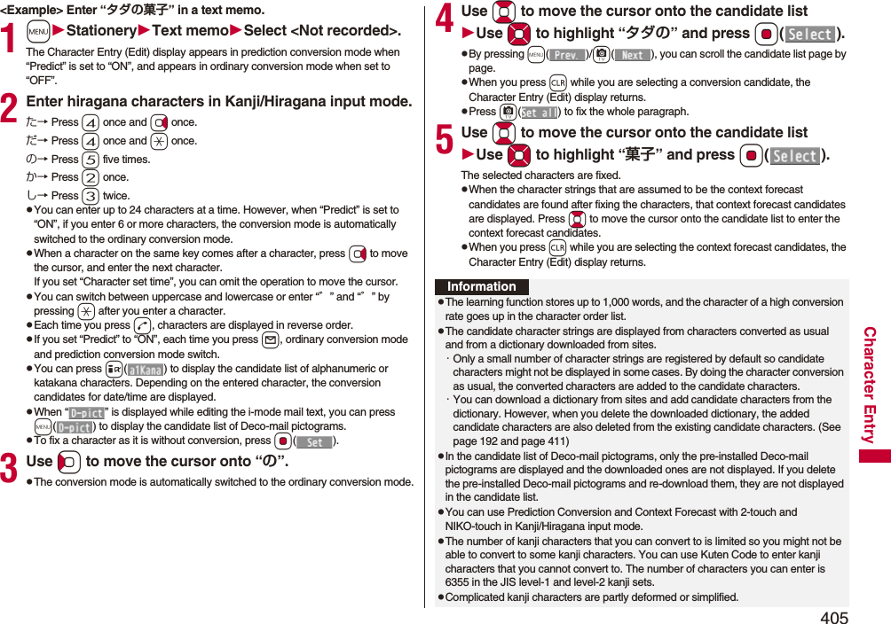 405Character Entry&lt;Example&gt; Enter “タダの菓子” in a text memo.1mStationeryText memoSelect &lt;Not recorded&gt;.The Character Entry (Edit) display appears in prediction conversion mode when “Predict” is set to “ON”, and appears in ordinary conversion mode when set to “OFF”.2Enter hiragana characters in Kanji/Hiragana input mode.た→ Press 4 once and Vo once.だ→ Press 4 once and a once.の→ Press 5 five times.か→ Press 2 once.し→ Press 3 twice.pYou can enter up to 24 characters at a time. However, when “Predict” is set to “ON”, if you enter 6 or more characters, the conversion mode is automatically switched to the ordinary conversion mode.pWhen a character on the same key comes after a character, press Vo to move the cursor, and enter the next character.If you set “Character set time”, you can omit the operation to move the cursor.pYou can switch between uppercase and lowercase or enter “゛” and “゜” by pressing a after you enter a character.pEach time you press d, characters are displayed in reverse order.pIf you set “Predict” to “ON”, each time you press l, ordinary conversion mode and prediction conversion mode switch.pYou can press i( ) to display the candidate list of alphanumeric or katakana characters. Depending on the entered character, the conversion candidates for date/time are displayed.pWhen “ ” is displayed while editing the i-mode mail text, you can press m( ) to display the candidate list of Deco-mail pictograms.pTo fix a character as it is without conversion, press Oo().3Use Co to move the cursor onto “の”.pThe conversion mode is automatically switched to the ordinary conversion mode.4Use Bo to move the cursor onto the candidate listUse Mo to highlight “タダの” and press Oo().pBy pressing m()/c( ), you can scroll the candidate list page by page.pWhen you press r while you are selecting a conversion candidate, the Character Entry (Edit) display returns.pPress c( ) to fix the whole paragraph.5Use Bo to move the cursor onto the candidate listUse Mo to highlight “菓子” and pressOo().The selected characters are fixed.pWhen the character strings that are assumed to be the context forecast candidates are found after fixing the characters, that context forecast candidates are displayed. Press Bo to move the cursor onto the candidate list to enter the context forecast candidates.pWhen you press r while you are selecting the context forecast candidates, the Character Entry (Edit) display returns.InformationpThe learning function stores up to 1,000 words, and the character of a high conversion rate goes up in the character order list.pThe candidate character strings are displayed from characters converted as usual and from a dictionary downloaded from sites.・Only a small number of character strings are registered by default so candidate characters might not be displayed in some cases. By doing the character conversion as usual, the converted characters are added to the candidate characters.・You can download a dictionary from sites and add candidate characters from the dictionary. However, when you delete the downloaded dictionary, the added candidate characters are also deleted from the existing candidate characters. (See page 192 and page 411)pIn the candidate list of Deco-mail pictograms, only the pre-installed Deco-mail pictograms are displayed and the downloaded ones are not displayed. If you delete the pre-installed Deco-mail pictograms and re-download them, they are not displayed in the candidate list.pYou can use Prediction Conversion and Context Forecast with 2-touch and NIKO-touch in Kanji/Hiragana input mode.pThe number of kanji characters that you can convert to is limited so you might not be able to convert to some kanji characters. You can use Kuten Code to enter kanji characters that you cannot convert to. The number of characters you can enter is 6355 in the JIS level-1 and level-2 kanji sets.pComplicated kanji characters are partly deformed or simplified.