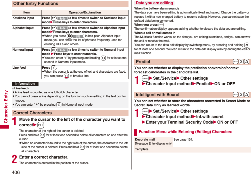 406Character Entry1Move the cursor to the left of the character you want to correctrThe character at the right of the cursor is deleted. Press and hold r for at least one second to delete all characters on and after the cursor.pWhen no character is found to the right side of the cursor, the character to the left side of the cursor is deleted. Press and hold r for at least one second to delete all characters.2Enter a correct character.The character is entered in the position of the cursor.Other Entry FunctionsItem Operation/ExplanationKatakana input Press l( ) a few times to switch to Katakana input modePress keys to enter characters.Alphabet input Press l( ) a few times to switch to Alphabet input modePress keys to enter characters.pWhen you press c( ) in half-pitch Alphabet input mode, you can show the list of phrases frequently used for entering URLs and others.Numeral input Press l( ) a few times to switch to Numeral input mode Press keys to enter numerals.pYou can enter “+” by pressing and holding 0 for at least one second in Numeral input mode.Line feed Press a.pWhen the cursor is at the end of text and characters are fixed, you can press Xo to break a line. Information&lt;Line feed&gt;pA line feed is counted as one full-pitch character.pYou cannot break a line depending on the function such as editing in the text box for i-mode.pYou can enter “＊” by pressing -a in Numeral input mode.Correct CharactersWhen the battery alarm soundsThe data you have been editing is automatically fixed and saved. Charge the battery or replace it with a new charged battery to resume editing. However, you cannot save the unfixed data being converted.When you press hThe confirmation display appears asking whether to discard the data you are editing.When a call or mail comes inThe Multitask function works, so the data you are editing is retained, and you can answer the call or receive the mail.You can return to the data edit display by switching menu, by pressing and holding x for at least one second. You can return to the data edit display also by ending the call or mail function.You can set whether to display the prediction conversion/context forecast candidates in the candidate list.1mSet./ServiceOther settingsCharacter input methodPredictON or OFFYou can set whether to store the characters converted in Secret Mode or Secret Data Only as learned words.1mSet./ServiceOther settingsCharacter input methodInt.with secretEnter your Terminal Security CodeON or OFFData you are editing+m-3-5Predict+m-3-5Intelligent with SecretFunction Menu while Entering (Editing) CharactersDecorate mail[Message Entry display only]See page 134.Template