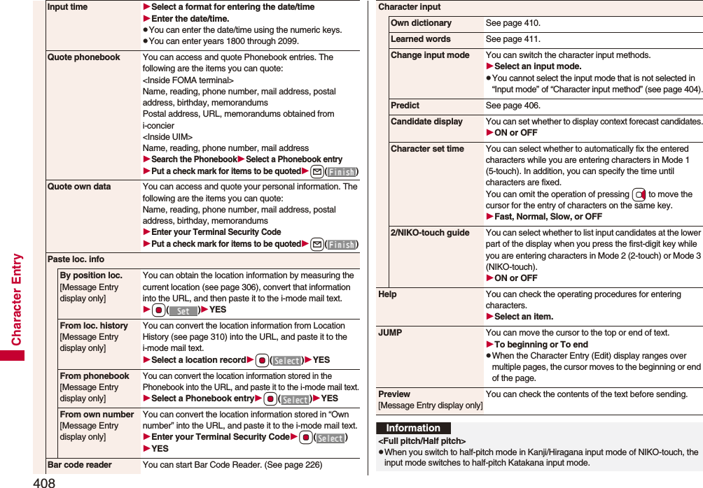 408Character EntryInput time Select a format for entering the date/timeEnter the date/time.pYou can enter the date/time using the numeric keys.pYou can enter years 1800 through 2099.Quote phonebook You can access and quote Phonebook entries. The following are the items you can quote:&lt;Inside FOMA terminal&gt;Name, reading, phone number, mail address, postal address, birthday, memorandumsPostal address, URL, memorandums obtained from i-concier&lt;Inside UIM&gt;Name, reading, phone number, mail addressSearch the PhonebookSelect a Phonebook entryPut a check mark for items to be quotedl()Quote own data You can access and quote your personal information. The following are the items you can quote: Name, reading, phone number, mail address, postal address, birthday, memorandumsEnter your Terminal Security CodePut a check mark for items to be quotedl()Paste loc. infoBy position loc.[Message Entry display only]You can obtain the location information by measuring the current location (see page 306), convert that information into the URL, and then paste it to the i-mode mail text.Oo()YESFrom loc. history[Message Entry display only]You can convert the location information from Location History (see page 310) into the URL, and paste it to the i-mode mail text.Select a location recordOo()YESFrom phonebook[Message Entry display only]You can convert the location information stored in the Phonebook into the URL, and paste it to the i-mode mail text.Select a Phonebook entryOo()YESFrom own number[Message Entry display only]You can convert the location information stored in “Own number” into the URL, and paste it to the i-mode mail text.Enter your Terminal Security CodeOo()YESBar code reader You can start Bar Code Reader. (See page 226)Character inputOwn dictionary See page 410.Learned words See page 411.Change input mode You can switch the character input methods.Select an input mode.pYou cannot select the input mode that is not selected in “Input mode” of “Character input method” (see page 404).Predict See page 406.Candidate displayYou can set whether to display context forecast candidates.ON or OFFCharacter set time You can select whether to automatically fix the entered characters while you are entering characters in Mode 1 (5-touch). In addition, you can specify the time until characters are fixed. You can omit the operation of pressing Vo to move the cursor for the entry of characters on the same key.Fast, Normal, Slow, or OFF2/NIKO-touch guide You can select whether to list input candidates at the lower part of the display when you press the first-digit key while you are entering characters in Mode 2 (2-touch) or Mode 3 (NIKO-touch).ON or OFFHelp You can check the operating procedures for entering characters.Select an item.JUMP You can move the cursor to the top or end of text.To beginning or To endpWhen the Character Entry (Edit) display ranges over multiple pages, the cursor moves to the beginning or end of the page.Preview[Message Entry display only]You can check the contents of the text before sending.Information&lt;Full pitch/Half pitch&gt;pWhen you switch to half-pitch mode in Kanji/Hiragana input mode of NIKO-touch, the input mode switches to half-pitch Katakana input mode.