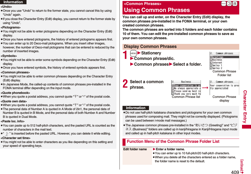 409Character Entry&lt;Undo&gt;pOnce you use “Undo” to return to the former state, you cannot cancel this by using “Undo” again.pIf you close the Character Entry (Edit) display, you cannot return to the former state by using “Undo”.&lt;Pictograms&gt;pYou might not be able to enter pictograms depending on the Character Entry (Edit) display.pOnce you have entered pictograms, the history of entered pictograms appears first.pYou can enter up to 20 Deco-mail pictograms. When you insert other images, however, the number of Deco-mail pictograms that can be entered is reduced by the number of inserted images.&lt;Symbols&gt;pYou might not be able to enter some symbols depending on the Character Entry (Edit) display.pOnce you have entered symbols, the history of entered symbols appears first.&lt;Common phrases&gt;pYou might not be able to enter common phrases depending on the Character Entry (Edit) display.pIn Japanese Mode, the called-up contents of common phrases pre-installed in the FOMA terminal differ depending on the input mode.&lt;Quote phonebook&gt;pWhen you quote a postal address, you cannot quote “〒” or “-” of the postal code.&lt;Quote own data&gt;pWhen you quote a postal address, you cannot quote “〒” or “-” of the postal code.pThe personal data of Number A is quoted in A Mode of 2in1, the personal data of Number B is quoted in B Mode, and the personal data of both Number A and Number B is quoted in Dual Mode.&lt;Paste loc. info&gt;pYou can paste up to 512 half-pitch characters, and the pasted URL is counted as the number of characters in the mail text.p“ ” is inserted before the pasted URL. However, you can delete it while editing.&lt;Character set time&gt;pYou might not be able to enter characters as you like depending on this setting and your speed of operating keys.InformationYou can call up and enter, on the Character Entry (Edit) display, the common phrases pre-installed in the FOMA terminal, or your own created common phrases.The common phrases are sorted into 5 folders and each folder contains 10 of them. You can edit the pre-installed common phrases to save as your own common phrases.1mStationeryCommon phrase/dic.Common phrasesSelect a folder.2Select a common phrase.+m-3-8&lt;Common Phrases&gt;Using Common PhrasesDisplay Common PhrasesCommon Phrase Folder listCommon Phrase list Common Phrase displayInformationpDo not use half-pitch katakana characters and pictograms for your own common phrases used for composing mail. They might not be correctly displayed. (Pictograms can be used between i-mode mail messages.)pThe Japanese common phrases pre-installed in the “あいさつ (Greeting)” and “ビジネス (Business)” folders are called up in kanji/hiragana in Kanji/Hiragana input mode and called up in half-pitch katakana in other input modes. Function Menu of the Common Phrase Folder ListEdit folder name Enter a folder name.pYou can enter up to 10 full-pitch/20 half-pitch characters.pWhen you delete all the characters entered as a folder name, the folder name is reset to the default.