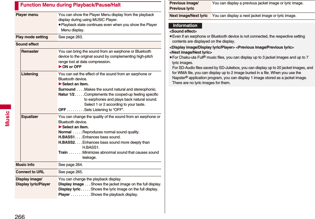 266MusicFunction Menu during Playback/Pause/HaltPlayer menu You can show the Player Menu display from the playback display during using MUSIC Player.pPlayback state continues even when you show the Player Menu display.Play mode setting See page 263.Sound effectRemaster You can bring the sound from an earphone or Bluetooth device to the original sound by complementing high-pitch range lost at data compression.ON or OFFListening You can set the effect of the sound from an earphone or Bluetooth device.Select an item.Surround  . . . .Makes the sound natural and stereophonic.Natur 1/2 . . . . .Complements the cooped-up feeling specific to earphones and plays back natural sound. Select 1 or 2 according to your taste.OFF . . . . . . . . .Sets Listening to “OFF”.Equalizer You can change the quality of the sound from an earphone or Bluetooth device.Select an item.Normal  . . . . .Reproduces normal sound quality.H.BASS1. . . .Enhances bass sound.H.BASS2. . . .Enhances bass sound more deeply than H.BASS1.Train . . . . . . .Minimizes abnormal sound that causes sound leakage.Music info See page 264.Connect to URL See page 265.Display image/Display lyric/PlayerYou can change the playback display.Display image . . . Shows the jacket image on the full display.Display lyric . . . . . Shows the lyric image on the full display.Player . . . . . . . . . .Shows the playback display.Previous image/Previous lyricYou can display a previous jacket image or lyric image.Next image/Next lyric You can display a next jacket image or lyric image.Information&lt;Sound effect&gt;pEven if an earphone or Bluetooth device is not connected, the respective setting contents are displayed on the display.&lt;Display image/Display lyric/Player&gt; &lt;Previous image/Previous lyric&gt; &lt;Next image/Next lyric&gt;pFor Chaku-uta Full® music files, you can display up to 3 jacket images and up to 7 lyric images. For SD-Audio files saved by SD-Jukebox, you can display up to 20 jacket images, and for WMA file, you can display up to 2 image buried in a file. When you use the Napster® application program, you can display 1 image stored as a jacket image. There are no lyric images for them.