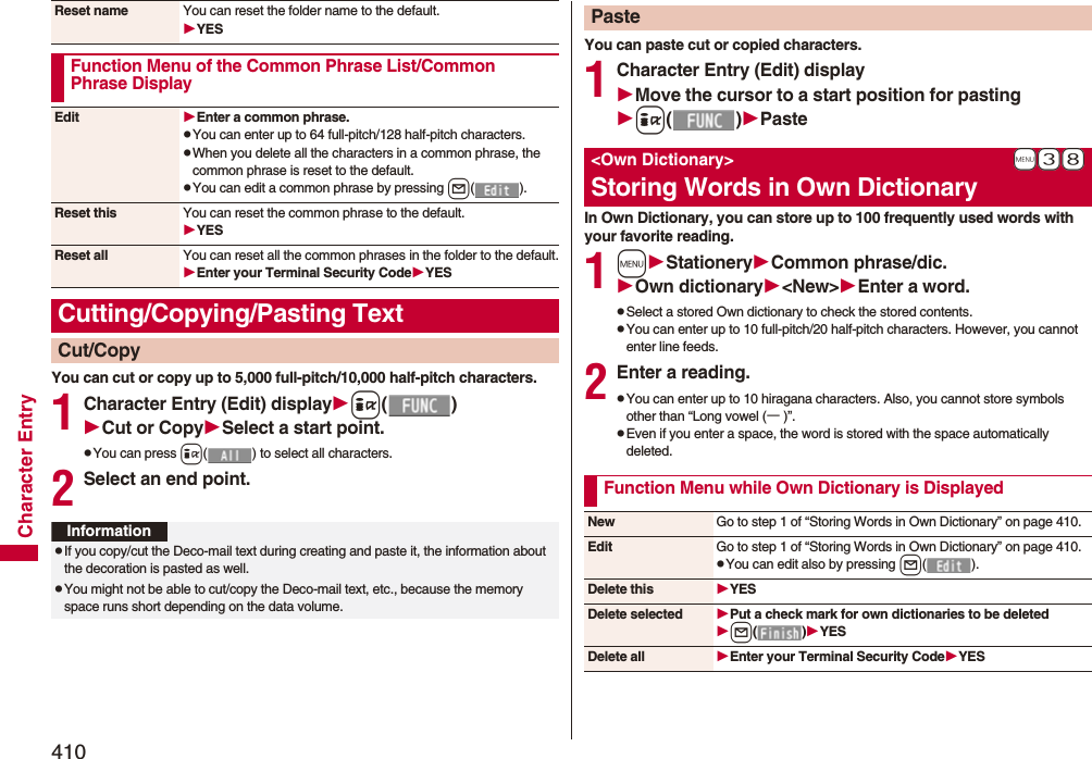 410Character EntryYou can cut or copy up to 5,000 full-pitch/10,000 half-pitch characters.1Character Entry (Edit) displayi()Cut or CopySelect a start point.pYou can press i( ) to select all characters.2Select an end point.Reset name You can reset the folder name to the default.YESFunction Menu of the Common Phrase List/Common Phrase DisplayEdit Enter a common phrase.pYou can enter up to 64 full-pitch/128 half-pitch characters.pWhen you delete all the characters in a common phrase, the common phrase is reset to the default.pYou can edit a common phrase by pressing l().Reset this You can reset the common phrase to the default.YESReset all You can reset all the common phrases in the folder to the default.Enter your Terminal Security CodeYESCutting/Copying/Pasting TextCut/CopyInformationpIf you copy/cut the Deco-mail text during creating and paste it, the information about the decoration is pasted as well.pYou might not be able to cut/copy the Deco-mail text, etc., because the memory space runs short depending on the data volume.You can paste cut or copied characters.1Character Entry (Edit) displayMove the cursor to a start position for pastingi()PasteIn Own Dictionary, you can store up to 100 frequently used words with your favorite reading.1mStationeryCommon phrase/dic.Own dictionary&lt;New&gt;Enter a word.pSelect a stored Own dictionary to check the stored contents.pYou can enter up to 10 full-pitch/20 half-pitch characters. However, you cannot enter line feeds.2Enter a reading.pYou can enter up to 10 hiragana characters. Also, you cannot store symbols other than “Long vowel (ー)”.pEven if you enter a space, the word is stored with the space automatically deleted.Paste+m-3-8&lt;Own Dictionary&gt;Storing Words in Own DictionaryFunction Menu while Own Dictionary is DisplayedNew Go to step 1 of “Storing Words in Own Dictionary” on page 410.Edit Go to step 1 of “Storing Words in Own Dictionary” on page 410.pYou can edit also by pressing l().Delete this YESDelete selected Put a check mark for own dictionaries to be deletedl()YESDelete all Enter your Terminal Security CodeYES