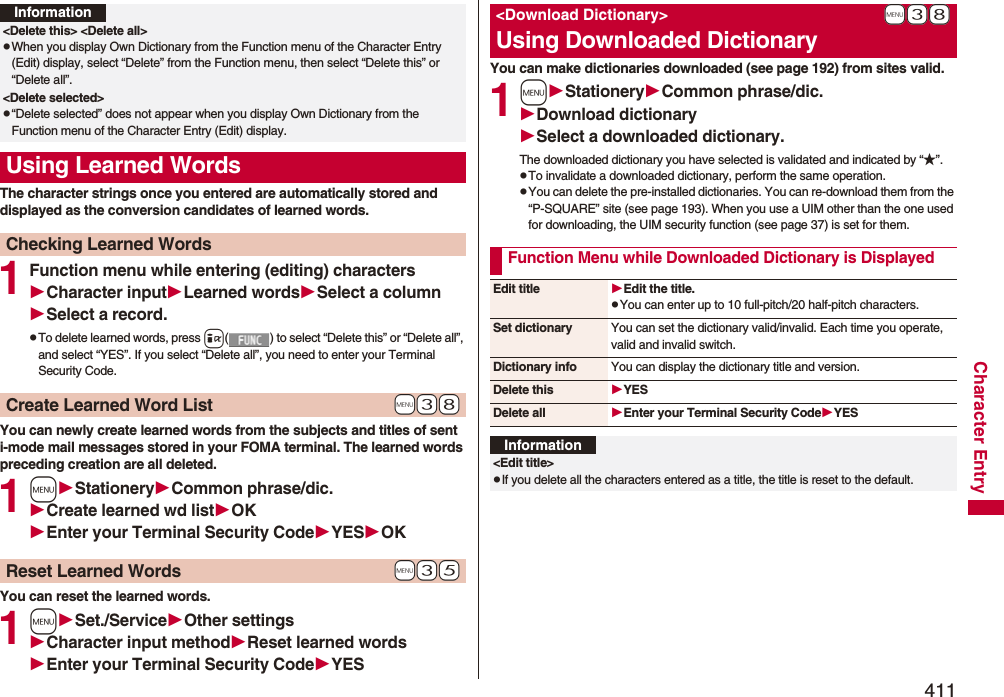 411Character EntryThe character strings once you entered are automatically stored and displayed as the conversion candidates of learned words.1Function menu while entering (editing) charactersCharacter inputLearned wordsSelect a columnSelect a record.pTo delete learned words, press i( ) to select “Delete this” or “Delete all”, and select “YES”. If you select “Delete all”, you need to enter your Terminal Security Code.You can newly create learned words from the subjects and titles of sent i-mode mail messages stored in your FOMA terminal. The learned words preceding creation are all deleted.1mStationeryCommon phrase/dic.Create learned wd listOKEnter your Terminal Security CodeYESOKYou can reset the learned words.1mSet./ServiceOther settingsCharacter input methodReset learned wordsEnter your Terminal Security CodeYESInformation&lt;Delete this&gt; &lt;Delete all&gt;pWhen you display Own Dictionary from the Function menu of the Character Entry (Edit) display, select “Delete” from the Function menu, then select “Delete this” or “Delete all”.&lt;Delete selected&gt;p“Delete selected” does not appear when you display Own Dictionary from the Function menu of the Character Entry (Edit) display.Using Learned WordsChecking Learned Words+m-3-8Create Learned Word List+m-3-5Reset Learned WordsYou can make dictionaries downloaded (see page 192) from sites valid. 1mStationeryCommon phrase/dic.Download dictionarySelect a downloaded dictionary.The downloaded dictionary you have selected is validated and indicated by “★”.pTo invalidate a downloaded dictionary, perform the same operation.pYou can delete the pre-installed dictionaries. You can re-download them from the “P-SQUARE” site (see page 193). When you use a UIM other than the one used for downloading, the UIM security function (see page 37) is set for them.+m-3-8&lt;Download Dictionary&gt;Using Downloaded DictionaryFunction Menu while Downloaded Dictionary is DisplayedEdit title Edit the title.pYou can enter up to 10 full-pitch/20 half-pitch characters.Set dictionary You can set the dictionary valid/invalid. Each time you operate, valid and invalid switch.Dictionary info You can display the dictionary title and version.Delete this YESDelete all Enter your Terminal Security CodeYESInformation&lt;Edit title&gt;pIf you delete all the characters entered as a title, the title is reset to the default.