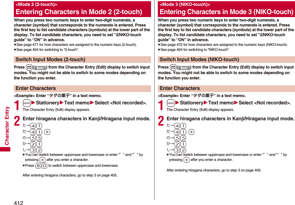 412Character EntryWhen you press two numeric keys to enter two-digit numerals, a character (symbol) that corresponds to the numerals is entered. Press the first key to list candidate characters (symbols) at the lower part of the display. To list candidate characters, you need to set “2/NIKO-touch guide” to “ON” in advance.pSee page 471 for how characters are assigned to the numeric keys (2-touch).pSee page 404 for switching to “2-touch”.Press l( ) from the Character Entry (Edit) display to switch input modes. You might not be able to switch to some modes depending on the function you enter.&lt;Example&gt; Enter “タダの菓子” in a text memo.1mStationeryText memoSelect &lt;Not recorded&gt;.The Character Entry (Edit) display appears.2Enter hiragana characters in Kanji/Hiragana input mode.た→41だ→41, aの→55か→21し→32pYou can switch between uppercase and lowercase or enter “゛” and “゜” by pressing a after you enter a character.pPress 80 to switch between uppercase and lowercase.After entering hiragana characters, go to step 3 on page 405.&lt;Mode 2 (2-touch)&gt;Entering Characters in Mode 2 (2-touch)Switch Input Modes (2-touch)Enter CharactersWhen you press two numeric keys to enter two-digit numerals, a character (symbol) that corresponds to the numerals is entered. Press the first key to list candidate characters (symbols) at the lower part of the display. To list candidate characters, you need to set “2/NIKO-touch guide” to “ON” in advance.pSee page 472 for how characters are assigned to the numeric keys (NIKO-touch).pSee page 404 for switching to “NIKO-touch”.Press l( ) from the Character Entry (Edit) display to switch input modes. You might not be able to switch to some modes depending on the function you enter.&lt;Example&gt; Enter “タダの菓子” in a text memo.1mStationeryText memoSelect &lt;Not recorded&gt;.The Character Entry (Edit) display appears.2Enter hiragana characters in Kanji/Hiragana input mode.た→41だ→41, aの→55か→21し→32pYou can switch between uppercase and lowercase or enter “゛” and “゜” by pressing a after you enter a character.After entering hiragana characters, go to step 3 on page 405.&lt;Mode 3 (NIKO-touch)&gt;Entering Characters in Mode 3 (NIKO-touch)Switch Input Modes (NIKO-touch)Enter Characters