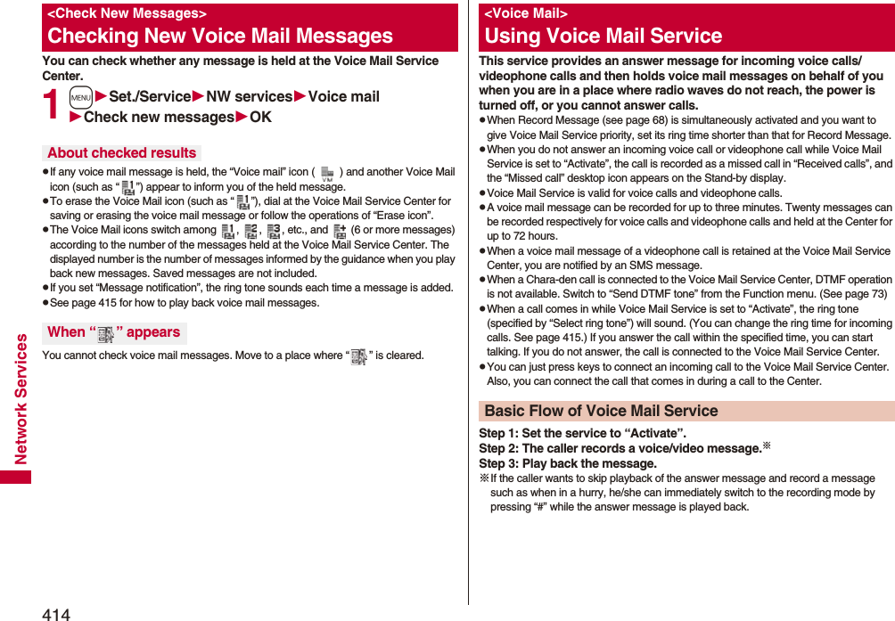 414Network ServicesYou can check whether any message is held at the Voice Mail Service Center.1mSet./ServiceNW servicesVoice mailCheck new messagesOKpIf any voice mail message is held, the “Voice mail” icon ( ) and another Voice Mail icon (such as “ ”) appear to inform you of the held message.pTo erase the Voice Mail icon (such as “ ”), dial at the Voice Mail Service Center for saving or erasing the voice mail message or follow the operations of “Erase icon”.pThe Voice Mail icons switch among  ,  ,  , etc., and   (6 or more messages) according to the number of the messages held at the Voice Mail Service Center. The displayed number is the number of messages informed by the guidance when you play back new messages. Saved messages are not included.pIf you set “Message notification”, the ring tone sounds each time a message is added.pSee page 415 for how to play back voice mail messages.You cannot check voice mail messages. Move to a place where “ ” is cleared.&lt;Check New Messages&gt;Checking New Voice Mail MessagesAbout checked resultsWhen “ ” appearsThis service provides an answer message for incoming voice calls/videophone calls and then holds voice mail messages on behalf of you when you are in a place where radio waves do not reach, the power is turned off, or you cannot answer calls.pWhen Record Message (see page 68) is simultaneously activated and you want to give Voice Mail Service priority, set its ring time shorter than that for Record Message.pWhen you do not answer an incoming voice call or videophone call while Voice Mail Service is set to “Activate”, the call is recorded as a missed call in “Received calls”, and the “Missed call” desktop icon appears on the Stand-by display.pVoice Mail Service is valid for voice calls and videophone calls.pA voice mail message can be recorded for up to three minutes. Twenty messages can be recorded respectively for voice calls and videophone calls and held at the Center for up to 72 hours.pWhen a voice mail message of a videophone call is retained at the Voice Mail Service Center, you are notified by an SMS message.pWhen a Chara-den call is connected to the Voice Mail Service Center, DTMF operation is not available. Switch to “Send DTMF tone” from the Function menu. (See page 73)pWhen a call comes in while Voice Mail Service is set to “Activate”, the ring tone (specified by “Select ring tone”) will sound. (You can change the ring time for incoming calls. See page 415.) If you answer the call within the specified time, you can start talking. If you do not answer, the call is connected to the Voice Mail Service Center.pYou can just press keys to connect an incoming call to the Voice Mail Service Center. Also, you can connect the call that comes in during a call to the Center.Step 1: Set the service to “Activate”.Step 2: The caller records a voice/video message.※Step 3: Play back the message.※If the caller wants to skip playback of the answer message and record a message such as when in a hurry, he/she can immediately switch to the recording mode by pressing “#” while the answer message is played back.&lt;Voice Mail&gt;Using Voice Mail ServiceBasic Flow of Voice Mail Service