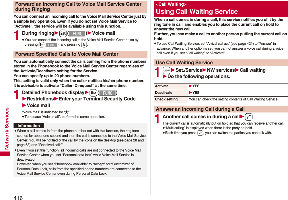 416Network ServicesYou can connect an incoming call to the Voice Mail Service Center just by a simple key operation. Even if you do not set Voice Mail Service to “Activate”, the service will be available using this function.1During ringingi()Voice mailpYou can connect the incoming call to the Voice Mail Service Center also by pressing i( ), and pressing s.You can automatically connect the calls coming from the phone numbers stored in the Phonebook to the Voice Mail Service Center regardless of the Activate/Deactivate setting for the Service.You can specify up to 20 phone numbers.This setting is valid only when the caller notifies his/her phone number. It is advisable to activate “Caller ID request” at the same time.1Detailed Phonebook displayi()RestrictionsEnter your Terminal Security CodeVoice mail“Voice mail” is indicated by “★”.pTo release “Voice mail”, perform the same operation.Forward an Incoming Call to Voice Mail Service Center during RingingForward Specified Calls to Voice Mail CenterInformationpWhen a call comes in from the phone number set with this function, the ring tone sounds for about one second and then the call is connected to the Voice Mail Service Center. You will be notified of the call by the icons on the desktop (see page 28 and page 68) and “Received calls”.pEven if you set this function, all incoming calls are not connected to the Voice Mail Service Center when you set “Personal data lock” while Voice Mail Service is deactivated.However, when you set “Phonebook available” to “Accept” for “Customize” of Personal Data Lock, calls from the specified phone numbers are connected to the Voice Mail Service Center even during Personal Data Lock.When a call comes in during a call, this service notifies you of it by the ring tone in call, and enables you to place the current call on hold to answer the new call.Further, you can make a call to another person putting the current call on hold.pTo use Call Waiting Service, set “Arrival call act” (see page 421) to “Answer” in advance. When another option is set, you cannot answer a voice call during a voice call even if you set “Call waiting” to “Activate”.1mSet./ServiceNW servicesCall waitingDo the following operations.1Another call comes in during a calldThe current call is automatically put on hold so that you can receive another call.p“Multi calling” is displayed when there is the party on hold.pEach time you press d, you can switch the parties you can talk with.&lt;Call Waiting&gt;Using Call Waiting ServiceUse Call Waiting ServiceActivate YESDeactivate YESCheck setting You can check the setting contents of Call Waiting Service.Answer an Incoming Call during a Call