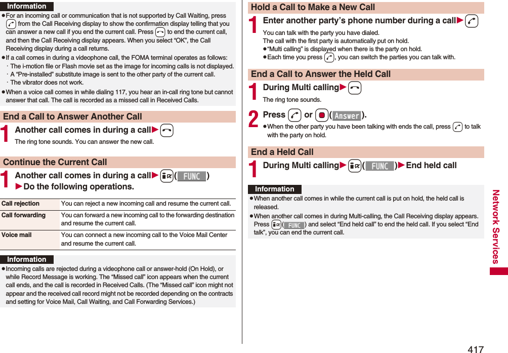 417Network Services1Another call comes in during a callhThe ring tone sounds. You can answer the new call.1Another call comes in during a calli()Do the following operations.InformationpFor an incoming call or communication that is not supported by Call Waiting, press -d from the Call Receiving display to show the confirmation display telling that you can answer a new call if you end the current call. Press -h to end the current call, and then the Call Receiving display appears. When you select “OK”, the Call Receiving display during a call returns.pIf a call comes in during a videophone call, the FOMA terminal operates as follows:・The i-motion file or Flash movie set as the image for incoming calls is not displayed.・A “Pre-installed” substitute image is sent to the other party of the current call.・The vibrator does not work.pWhen a voice call comes in while dialing 117, you hear an in-call ring tone but cannot answer that call. The call is recorded as a missed call in Received Calls.End a Call to Answer Another CallContinue the Current CallCall rejection You can reject a new incoming call and resume the current call.Call forwarding You can forward a new incoming call to the forwarding destination and resume the current call.Voice mail You can connect a new incoming call to the Voice Mail Center and resume the current call.InformationpIncoming calls are rejected during a videophone call or answer-hold (On Hold), or while Record Message is working. The “Missed call” icon appears when the current call ends, and the call is recorded in Received Calls. (The “Missed call” icon might not appear and the received call record might not be recorded depending on the contracts and setting for Voice Mail, Call Waiting, and Call Forwarding Services.)1Enter another party’s phone number during a calldYou can talk with the party you have dialed.The call with the first party is automatically put on hold.p“Multi calling” is displayed when there is the party on hold.pEach time you press d, you can switch the parties you can talk with.1During Multi callinghThe ring tone sounds.2Press d or Oo().pWhen the other party you have been talking with ends the call, press d to talk with the party on hold.1During Multi callingi()End held callHold a Call to Make a New CallEnd a Call to Answer the Held CallEnd a Held CallInformationpWhen another call comes in while the current call is put on hold, the held call is released.pWhen another call comes in during Multi-calling, the Call Receiving display appears. Press +i( ) and select “End held call” to end the held call. If you select “End talk”, you can end the current call.