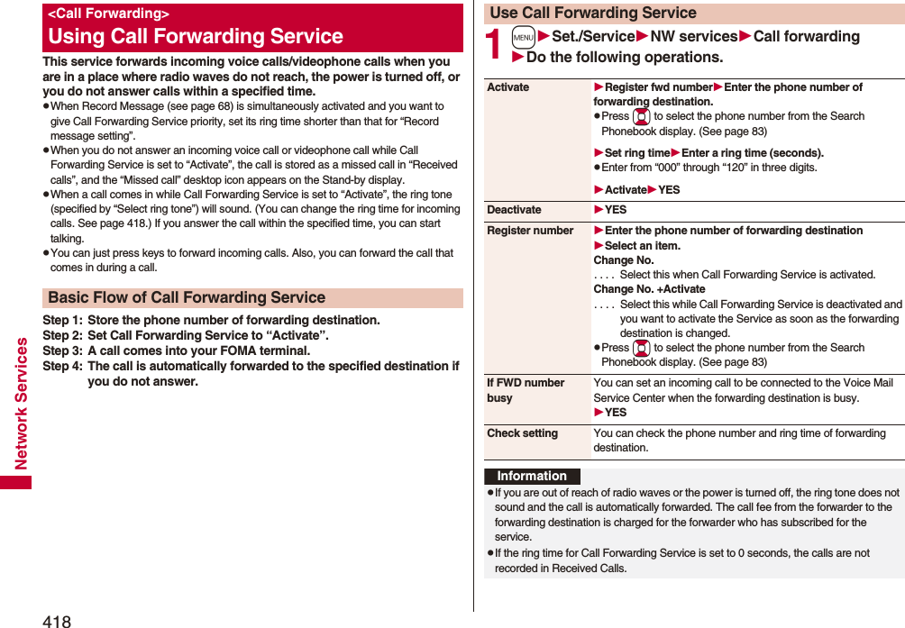 418Network ServicesThis service forwards incoming voice calls/videophone calls when you are in a place where radio waves do not reach, the power is turned off, or you do not answer calls within a specified time.pWhen Record Message (see page 68) is simultaneously activated and you want to give Call Forwarding Service priority, set its ring time shorter than that for “Record message setting”.pWhen you do not answer an incoming voice call or videophone call while Call Forwarding Service is set to “Activate”, the call is stored as a missed call in “Received calls”, and the “Missed call” desktop icon appears on the Stand-by display.pWhen a call comes in while Call Forwarding Service is set to “Activate”, the ring tone (specified by “Select ring tone”) will sound. (You can change the ring time for incoming calls. See page 418.) If you answer the call within the specified time, you can start talking.pYou can just press keys to forward incoming calls. Also, you can forward the call that comes in during a call.Step 1: Store the phone number of forwarding destination.Step 2: Set Call Forwarding Service to “Activate”.Step 3: A call comes into your FOMA terminal.Step 4: The call is automatically forwarded to the specified destination if you do not answer.&lt;Call Forwarding&gt;Using Call Forwarding ServiceBasic Flow of Call Forwarding Service1mSet./ServiceNW servicesCall forwardingDo the following operations.Use Call Forwarding ServiceActivate Register fwd numberEnter the phone number of forwarding destination.pPress Bo to select the phone number from the Search Phonebook display. (See page 83)Set ring timeEnter a ring time (seconds).pEnter from “000” through “120” in three digits.ActivateYESDeactivate YESRegister number Enter the phone number of forwarding destinationSelect an item.Change No.. . . .  Select this when Call Forwarding Service is activated.Change No. +Activate. . . .  Select this while Call Forwarding Service is deactivated and you want to activate the Service as soon as the forwarding destination is changed.pPress Bo to select the phone number from the Search Phonebook display. (See page 83)If FWD number busyYou can set an incoming call to be connected to the Voice Mail Service Center when the forwarding destination is busy.YESCheck setting You can check the phone number and ring time of forwarding destination.InformationpIf you are out of reach of radio waves or the power is turned off, the ring tone does not sound and the call is automatically forwarded. The call fee from the forwarder to the forwarding destination is charged for the forwarder who has subscribed for the service.pIf the ring time for Call Forwarding Service is set to 0 seconds, the calls are not recorded in Received Calls.