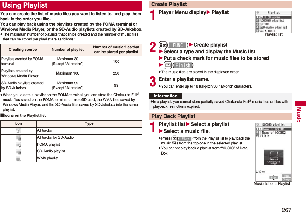 267MusicYou can create the list of music files you want to listen to, and play them back in the order you like. You can play back using the playlists created by the FOMA terminal or Windows Media Player, or the SD-Audio playlists created by SD-Jukebox.pThe maximum number of playlists that can be created and the number of music files that can be stored per playlist are as follows:pWhen you create a playlist on the FOMA terminal, you can store the Chaku-uta Full® music files saved on the FOMA terminal or microSD card, the WMA files saved by Windows Media Player, and the SD-Audio files saved by SD-Jukebox into the same playlist.■Icons on the Playlist listUsing PlaylistCreating source Number of playlist Number of music files that can be stored per playlistPlaylists created by FOMA terminalMaximum 30(Except “All tracks”) 100Playlists created by Windows Media Player Maximum 100 250SD-Audio playlists created by SD-JukeboxMaximum 99(Except “All tracks”) 99Icon TypeAll tracksAll tracks for SD-AudioFOMA playlistSD-Audio playlistWMA playlist1Player Menu displayPlaylist2i()Create playlistSelect a type and display the Music listPut a check mark for music files to be storedl()pThe music files are stored in the displayed order.3Enter a playlist name.pYou can enter up to 18 full-pitch/36 half-pitch characters.1Playlist listSelect a playlistSelect a music file.pPress l( ) from the Playlist list to play back the music files from the top one in the selected playlist.pYou cannot play back a playlist from “MUSIC” of Data Box.Create PlaylistPlaylist listInformationpIn a playlist, you cannot store partially saved Chaku-uta Full® music files or files with playback restrictions expired.Play Back PlaylistMusic list of a Playlist