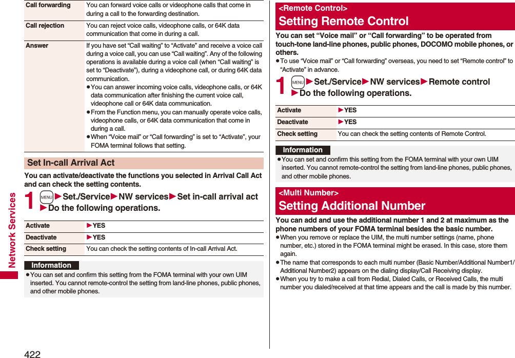 422Network ServicesYou can activate/deactivate the functions you selected in Arrival Call Act and can check the setting contents.1mSet./ServiceNW servicesSet in-call arrival actDo the following operations.Call forwarding You can forward voice calls or videophone calls that come in during a call to the forwarding destination.Call rejection You can reject voice calls, videophone calls, or 64K data communication that come in during a call.Answer If you have set “Call waiting” to “Activate” and receive a voice call during a voice call, you can use “Call waiting”. Any of the following operations is available during a voice call (when “Call waiting” is set to “Deactivate”), during a videophone call, or during 64K data communication.pYou can answer incoming voice calls, videophone calls, or 64K data communication after finishing the current voice call, videophone call or 64K data communication.pFrom the Function menu, you can manually operate voice calls, videophone calls, or 64K data communication that come in during a call.pWhen “Voice mail” or “Call forwarding” is set to “Activate”, your FOMA terminal follows that setting.Set In-call Arrival ActActivate YESDeactivate YESCheck setting You can check the setting contents of In-call Arrival Act.InformationpYou can set and confirm this setting from the FOMA terminal with your own UIM inserted. You cannot remote-control the setting from land-line phones, public phones, and other mobile phones.You can set “Voice mail” or “Call forwarding” to be operated from touch-tone land-line phones, public phones, DOCOMO mobile phones, or others.pTo use “Voice mail” or “Call forwarding” overseas, you need to set “Remote control” to “Activate” in advance.1mSet./ServiceNW servicesRemote controlDo the following operations.You can add and use the additional number 1 and 2 at maximum as the phone numbers of your FOMA terminal besides the basic number.pWhen you remove or replace the UIM, the multi number settings (name, phone number, etc.) stored in the FOMA terminal might be erased. In this case, store them again.pThe name that corresponds to each multi number (Basic Number/Additional Number1/Additional Number2) appears on the dialing display/Call Receiving display.pWhen you try to make a call from Redial, Dialed Calls, or Received Calls, the multi number you dialed/received at that time appears and the call is made by this number.&lt;Remote Control&gt;Setting Remote ControlActivate YESDeactivate YESCheck setting You can check the setting contents of Remote Control.InformationpYou can set and confirm this setting from the FOMA terminal with your own UIM inserted. You cannot remote-control the setting from land-line phones, public phones, and other mobile phones.&lt;Multi Number&gt;Setting Additional Number