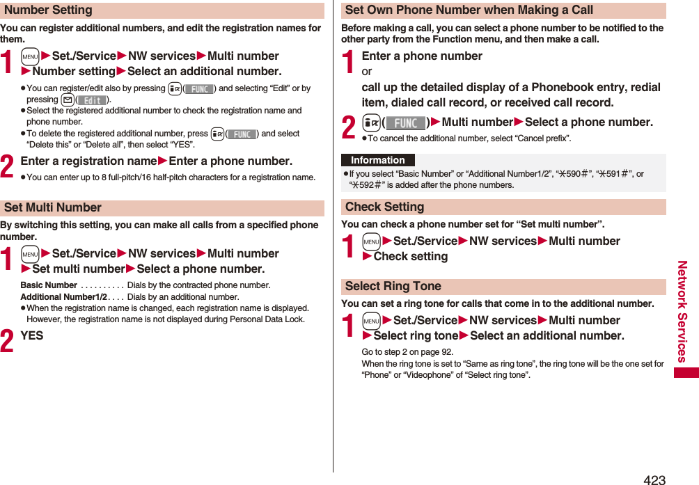 423Network ServicesYou can register additional numbers, and edit the registration names for them.1mSet./ServiceNW servicesMulti numberNumber settingSelect an additional number.pYou can register/edit also by pressing i( ) and selecting “Edit” or by pressing l().pSelect the registered additional number to check the registration name and phone number.pTo delete the registered additional number, press i( ) and select “Delete this” or “Delete all”, then select “YES”.2Enter a registration nameEnter a phone number.pYou can enter up to 8 full-pitch/16 half-pitch characters for a registration name.By switching this setting, you can make all calls from a specified phone number.1mSet./ServiceNW servicesMulti numberSet multi numberSelect a phone number.Basic Number  . . . . . . . . . .  Dials by the contracted phone number.Additional Number1/2. . . .  Dials by an additional number. pWhen the registration name is changed, each registration name is displayed. However, the registration name is not displayed during Personal Data Lock.2YESNumber SettingSet Multi NumberBefore making a call, you can select a phone number to be notified to the other party from the Function menu, and then make a call.1Enter a phone numberor call up the detailed display of a Phonebook entry, redial item, dialed call record, or received call record.2i()Multi numberSelect a phone number.pTo cancel the additional number, select “Cancel prefix”.You can check a phone number set for “Set multi number”.1mSet./ServiceNW servicesMulti numberCheck settingYou can set a ring tone for calls that come in to the additional number.1mSet./ServiceNW servicesMulti numberSelect ring toneSelect an additional number.Go to step 2 on page 92.When the ring tone is set to “Same as ring tone”, the ring tone will be the one set for “Phone” or “Videophone” of “Select ring tone”.Set Own Phone Number when Making a CallInformationpIf you select “Basic Number” or “Additional Number1/2”, “:590＃”, “:591＃”, or “:592＃” is added after the phone numbers.Check SettingSelect Ring Tone