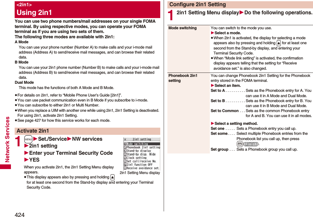 424Network ServicesYou can use two phone numbers/mail addresses on your single FOMA terminal. By using respective modes, you can operate your FOMA terminal as if you are using two sets of them. The following three modes are available with 2in1:A ModeYou can use your phone number (Number A) to make calls and your i-mode mail address (Address A) to send/receive mail messages, and can browse their related data.B ModeYou can use your 2in1 phone number (Number B) to make calls and your i-mode mail address (Address B) to send/receive mail messages, and can browse their related data.Dual ModeThis mode has the functions of both A Mode and B Mode.pFor details on 2in1, refer to “Mobile Phone User’s Guide [2in1]”.pYou can use packet communication even in B Mode if you subscribe to i-mode.pYou can subscribe to either 2in1 or Multi Number.pWhen you replace a UIM with another one while using 2in1, 2in1 Setting is deactivated. For using 2in1, activate 2in1 Setting.pSee page 427 for how this service works for each mode.1mSet./ServiceNW services2in1 settingEnter your Terminal Security CodeYESWhen you activate 2in1, the 2in1 Setting Menu display appears.pThis display appears also by pressing and holding &lt; for at least one second from the Stand-by display and entering your Terminal Security Code.&lt;2in1&gt;Using 2in1Activate 2in12in1 Setting Menu display12in1 Setting Menu displayDo the following operations.Configure 2in1 SettingMode switching You can switch to the mode you use.Select a mode.pWhen 2in1 is activated, the display for selecting a mode appears also by pressing and holding &lt; for at least one second from the Stand-by display, and entering your Terminal Security Code.pWhen “Mode link setting” is activated, the confirmation display appears telling that the setting for “Receive avoidance set.” is also changed.Phonebook 2in1 settingYou can change Phonebook 2in1 Setting for the Phonebook entry stored in the FOMA terminal.Select an item.Set to A . . . . . . . . . . Sets as the Phonebook entry for A. You can use it in A Mode and Dual Mode.Set to B . . . . . . . . . . Sets as the Phonebook entry for B. You can use it in B Mode and Dual Mode.Set to Common . . . Sets as the common Phonebook entry for A and B. You can use it in all modes.Select a setting method.Set one . . . . .  Sets a Phonebook entry you call up.Set some. . . .  Select multiple Phonebook entries from the Phonebook list you call up, then press l().Set group . . .  Sets a Phonebook group you call up. 