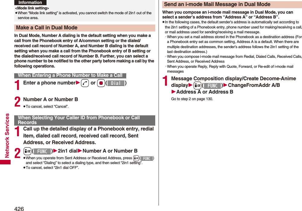 426Network ServicesIn Dual Mode, Number A dialing is the default setting when you make a call from the Phonebook entry of A/common setting or the dialed/received call record of Number A, and Number B dialing is the default setting when you make a call from the Phonebook entry of B setting or the dialed/received call record of Number B. Further, you can select a phone number to be notified to the other party before making a call by the following operations.1Enter a phone numberd or Oo()2Number A or Number BpTo cancel, select “Cancel”.1Call up the detailed display of a Phonebook entry, redial item, dialed call record, received call record, Sent Address, or Received Address.2i()2in1 dialNumber A or Number BpWhen you operate from Sent Address or Received Address, press i() and select “Dialing” to select a dialing type, and then select “2in1 setting”.pTo cancel, select “2in1 dial OFF”.&lt;Mode link setting&gt;pWhen “Mode link setting” is activated, you cannot switch the mode of 2in1 out of the service area.Make a Call in Dual ModeWhen Entering a Phone Number to Make a CallInformationWhen Selecting Your Caller ID from Phonebook or Call RecordsWhen you compose an i-mode mail message in Dual Mode, you can select a sender’s address from “Address A” or “Address B”.pIn the following cases, the default sender’s address is automatically set according to the 2in1 setting of a Phonebook entry, phone number used for making/receiving a call, or mail address used for sending/receiving a mail message.・When you set a mail address stored in the Phonebook as a destination address (For a Phonebook entry set as common setting, Address A is a default. When there are multiple destination addresses, the sender’s address follows the 2in1 setting of the last destination address.)・When you compose i-mode mail message from Redial, Dialed Calls, Received Calls, Sent Address, or Received Address・When you operate Reply, Reply with Quote, Forward, or Re-edit of i-mode mail messages1Message Composition display/Create Decome-Anime displayi()ChangeFromAddr A/BAddress A or Address BGo to step 2 on page 130.Send an i-mode Mail Message in Dual Mode