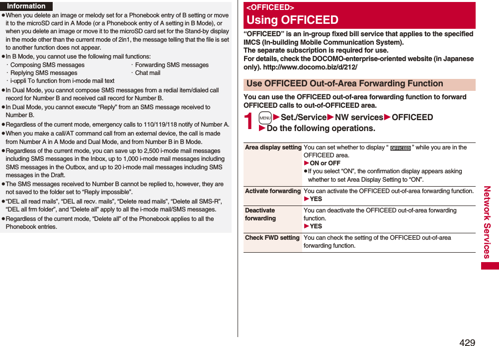429Network ServicesInformationpWhen you delete an image or melody set for a Phonebook entry of B setting or move it to the microSD card in A Mode (or a Phonebook entry of A setting in B Mode), or when you delete an image or move it to the microSD card set for the Stand-by display in the mode other than the current mode of 2in1, the message telling that the file is set to another function does not appear.pIn B Mode, you cannot use the following mail functions:・Composing SMS messages ・Forwarding SMS messages・Replying SMS messages ・Chat mail・i-αppli To function from i-mode mail textpIn Dual Mode, you cannot compose SMS messages from a redial item/dialed call record for Number B and received call record for Number B.pIn Dual Mode, you cannot execute “Reply” from an SMS message received to Number B.pRegardless of the current mode, emergency calls to 110/119/118 notify of Number A.pWhen you make a call/AT command call from an external device, the call is made from Number A in A Mode and Dual Mode, and from Number B in B Mode.pRegardless of the current mode, you can save up to 2,500 i-mode mail messages including SMS messages in the Inbox, up to 1,000 i-mode mail messages including SMS messages in the Outbox, and up to 20 i-mode mail messages including SMS messages in the Draft.pThe SMS messages received to Number B cannot be replied to, however, they are not saved to the folder set to “Reply impossible”.p“DEL all read mails”, “DEL all recv. mails”, “Delete read mails”, “Delete all SMS-R”, “DEL all frm folder”, and “Delete all” apply to all the i-mode mail/SMS messages.pRegardless of the current mode, “Delete all” of the Phonebook applies to all the Phonebook entries.“OFFICEED” is an in-group fixed bill service that applies to the specified IMCS (In-building Mobile Communication System). The separate subscription is required for use. For details, check the DOCOMO-enterprise-oriented website (in Japanese only). http://www.docomo.biz/d/212/You can use the OFFICEED out-of-area forwarding function to forward OFFICEED calls to out-of-OFFICEED area.1mSet./ServiceNW servicesOFFICEEDDo the following operations.&lt;OFFICEED&gt;Using OFFICEEDUse OFFICEED Out-of-Area Forwarding FunctionArea display setting You can set whether to display “ ” while you are in the OFFICEED area.ON or OFFpIf you select “ON”, the confirmation display appears asking whether to set Area Display Setting to “ON”.Activate forwarding You can activate the OFFICEED out-of-area forwarding function.YESDeactivate forwardingYou can deactivate the OFFICEED out-of-area forwarding function.YESCheck FWD setting You can check the setting of the OFFICEED out-of-area forwarding function.