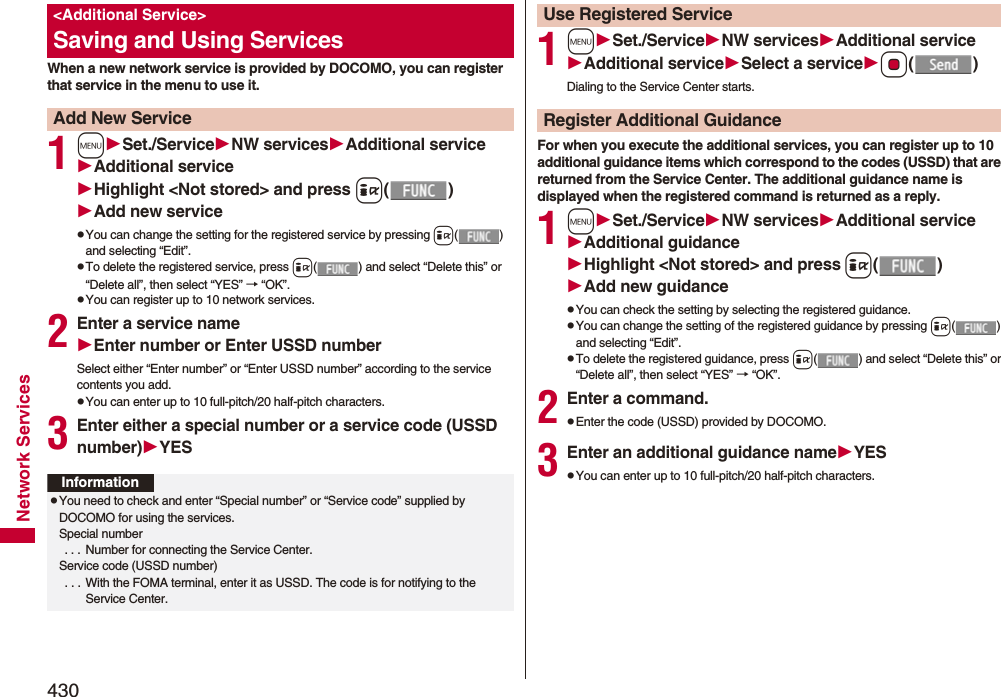 430Network ServicesWhen a new network service is provided by DOCOMO, you can register that service in the menu to use it.1mSet./ServiceNW servicesAdditional serviceAdditional serviceHighlight &lt;Not stored&gt; and press i()Add new servicepYou can change the setting for the registered service by pressing i() and selecting “Edit”.pTo delete the registered service, press i( ) and select “Delete this” or “Delete all”, then select “YES” → “OK”.pYou can register up to 10 network services.2Enter a service nameEnter number or Enter USSD numberSelect either “Enter number” or “Enter USSD number” according to the service contents you add.pYou can enter up to 10 full-pitch/20 half-pitch characters.3Enter either a special number or a service code (USSD number)YES&lt;Additional Service&gt;Saving and Using ServicesAdd New ServiceInformationpYou need to check and enter “Special number” or “Service code” supplied by DOCOMO for using the services.Special number . . .  Number for connecting the Service Center.Service code (USSD number) . . .  With the FOMA terminal, enter it as USSD. The code is for notifying to the Service Center.1mSet./ServiceNW servicesAdditional serviceAdditional serviceSelect a serviceOo()Dialing to the Service Center starts.For when you execute the additional services, you can register up to 10 additional guidance items which correspond to the codes (USSD) that are returned from the Service Center. The additional guidance name is displayed when the registered command is returned as a reply.1mSet./ServiceNW servicesAdditional serviceAdditional guidanceHighlight &lt;Not stored&gt; and pressi()Add new guidancepYou can check the setting by selecting the registered guidance.pYou can change the setting of the registered guidance by pressing i() and selecting “Edit”.pTo delete the registered guidance, press i( ) and select “Delete this” or “Delete all”, then select “YES” → “OK”.2Enter a command.pEnter the code (USSD) provided by DOCOMO.3Enter an additional guidance nameYESpYou can enter up to 10 full-pitch/20 half-pitch characters.Use Registered ServiceRegister Additional Guidance