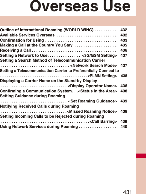 431Overseas UseOutline of International Roaming (WORLD WING) . . . . . . . . . .  432Available Services Overseas  . . . . . . . . . . . . . . . . . . . . . . . . . . .  432Confirmation for Using . . . . . . . . . . . . . . . . . . . . . . . . . . . . . . . .  433Making a Call at the Country You Stay  . . . . . . . . . . . . . . . . . . .  435Receiving a Call . . . . . . . . . . . . . . . . . . . . . . . . . . . . . . . . . . . . . .  436Setting a Network to Use. . . . . . . . . . . . . . .  &lt;3G/GSM Setting&gt; 437Setting a Search Method of Telecommunication Carrier. . . . . . . . . . . . . . . . . . . . . . . . . . . . . . . &lt;Network Search Mode&gt; 437Setting a Telecommunication Carrier to Preferentially Connect to. . . . . . . . . . . . . . . . . . . . . . . . . . . . . . . . . . . . . . . . .&lt;PLMN Setting&gt; 438Displaying a Carrier Name on the Stand-by Display. . . . . . . . . . . . . . . . . . . . . . . . . . . . . . &lt;Display Operator Name&gt; 438Confirming a Communication System. . .&lt;Status in the Area&gt; 438Setting Guidance during Roaming. . . . . . . . . . . . . . . . . . . . . . . . . . . . . .  &lt;Set Roaming Guidance&gt; 439Notifying Received Calls during Roaming. . . . . . . . . . . . . . . . . . . . . . . . . . . . . .&lt;Missed Roaming Notice&gt; 439Setting Incoming Calls to be Rejected during Roaming. . . . . . . . . . . . . . . . . . . . . . . . . . . . . . . . . . . . . . . . &lt;Call Barring&gt; 439Using Network Services during Roaming . . . . . . . . . . . . . . . . .  440