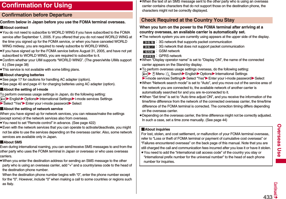 433Overseas UseConfirm below in Japan before you use the FOMA terminal overseas.■About contractpYou do not need to subscribe to WORLD WING if you have subscribed to the FOMA service after September 1, 2005. If you offered that you do not need WORLD WING at the time you signed up for the FOMA service, or when you have canceled WORLD WING midway, you are required to newly subscribe to WORLD WING.pIf you have signed up for the FOMA service before August 31, 2005, and have not yet subscribed to WORLD WING, you are required to subscribe to it.pConfirm whether your UIM supports “WORLD WING”. (The green/white UIMs support it.) (See page 38)pThis service is not available with some billing plans.■About charging batteriespSee page 17 for cautions for handling AC adapter (option).pSee page 40 and page 41 for charging batteries using AC adapter (option).■About the setting of i-modeTo perform overseas usage settings in Japan, do the following setting:iEnglishOptionsInternational Settingsi-mode services SettingsSelect “Yes”Enter your i-mode passwordSelect■About the setting of network serviceWhen you have signed up for network services, you can release/make the settings (except some) of the network services also from overseas.pYou need to set “Remote control” in advance. (See page 422)pEven with the network services that you can operate to activate/deactivate, you might not be able to use the services depending on the overseas carrier. Also, some network services are available only in Japan.■About SMSEven during international roaming, you can send/receive SMS messages to and from the other party who uses the FOMA terminal in Japan or overseas or who uses overseas carriers.pWhen you enter the destination address for sending an SMS message to the other party who is using an overseas carrier, add “+” and a country/area code to the head of the destination phone number. When the destination phone number begins with “0”, enter the phone number except for the “0”. However, include “0” when making a call to some countries or regions such as Italy.Confirmation for UsingConfirmation before Departure pWhen the text of an SMS message sent to the other party who is using an overseas carrier contains characters that do not support those on the destination phone, the characters might not be correctly displayed.When you turn on the power to the FOMA terminal after arriving at a country overseas, an available carrier is automatically set.pThe network system you are currently using appears at the upper side of the display.：3G network that supports packet communication：3G network that does not support packet communication：GSM network：GPRS networkpWhen “Display operator name” is set to “Display ON”, the name of the connected carrier appears on the Stand-by display.pTo perform overseas usage settings overseas, do the following setting:iiMenu SearchEnglishOptionsInternational Settingsi-mode services SettingsSelect “Yes”Enter your i-mode passwordSelectpWhen “Network search mode” is set to “Auto”, and you move out of the service area of the network you are connected to, the available network of another carrier is automatically searched for and you are re-connected to it.pWhen “Set time” is set to “Auto time adjust ON”, and you receive the information of the time/time difference from the network of the connected overseas carrier, the time/time difference of the FOMA terminal is corrected. The correction timing differs depending on the overseas carrier.pDepending on the overseas carrier, the time difference might not be correctly adjusted. In such a case, set a time zone manually. (See page 44)Check Required at the Country You Stay■About inquiriesFor lost, stolen, and cost settlement, or malfunction of your FOMA terminal overseas, refer to “Loss or theft of FOMA terminal or payment of cumulative cost overseas” or “Failures encountered overseas” on the back page of this manual. Note that you are still charged the call and communication fees incurred after you lose it or have it stolen.pYou need to add the “international call access code” of the country you stay or “international prefix number for the universal number” to the head of each phone number for inquiries.
