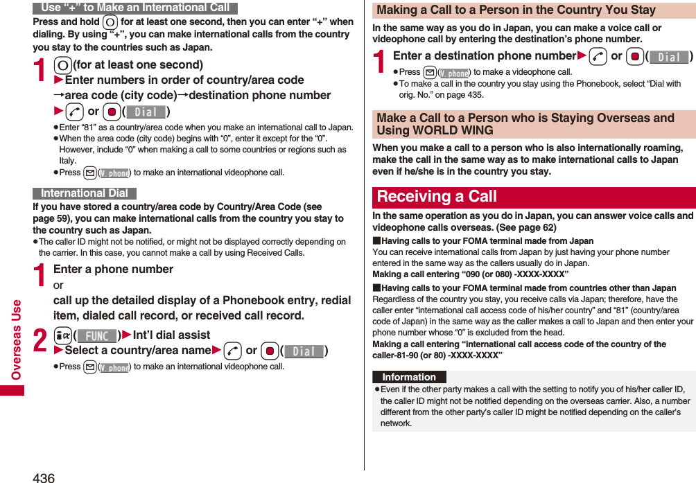 436Overseas UsePress and hold 0 for at least one second, then you can enter “+” when dialing. By using “+”, you can make international calls from the country you stay to the countries such as Japan. 10(for at least one second)Enter numbers in order of country/area code→area code (city code)→destination phone numberd or Oo()pEnter “81” as a country/area code when you make an international call to Japan. pWhen the area code (city code) begins with “0”, enter it except for the “0”. However, include “0” when making a call to some countries or regions such as Italy.pPress l( ) to make an international videophone call.If you have stored a country/area code by Country/Area Code (see page 59), you can make international calls from the country you stay to the country such as Japan.pThe caller ID might not be notified, or might not be displayed correctly depending on the carrier. In this case, you cannot make a call by using Received Calls.1Enter a phone number or call up the detailed display of a Phonebook entry, redial item, dialed call record, or received call record.2i()Int’l dial assistSelect a country/area named or Oo()pPress l( ) to make an international videophone call.Use “+” to Make an International CallInternational DialIn the same way as you do in Japan, you can make a voice call or videophone call by entering the destination’s phone number.1Enter a destination phone numberd or Oo()pPress l( ) to make a videophone call.pTo make a call in the country you stay using the Phonebook, select “Dial with orig. No.” on page 435.When you make a call to a person who is also internationally roaming, make the call in the same way as to make international calls to Japan even if he/she is in the country you stay.In the same operation as you do in Japan, you can answer voice calls and videophone calls overseas. (See page 62)■Having calls to your FOMA terminal made from JapanYou can receive international calls from Japan by just having your phone number entered in the same way as the callers usually do in Japan.Making a call entering “090 (or 080) -XXXX-XXXX”■Having calls to your FOMA terminal made from countries other than JapanRegardless of the country you stay, you receive calls via Japan; therefore, have the caller enter “international call access code of his/her country” and “81” (country/area code of Japan) in the same way as the caller makes a call to Japan and then enter your phone number whose “0” is excluded from the head.Making a call entering “international call access code of the country of the caller-81-90 (or 80) -XXXX-XXXX”Making a Call to a Person in the Country You StayMake a Call to a Person who is Staying Overseas and Using WORLD WINGReceiving a CallInformationpEven if the other party makes a call with the setting to notify you of his/her caller ID, the caller ID might not be notified depending on the overseas carrier. Also, a number different from the other party’s caller ID might be notified depending on the caller’s network.