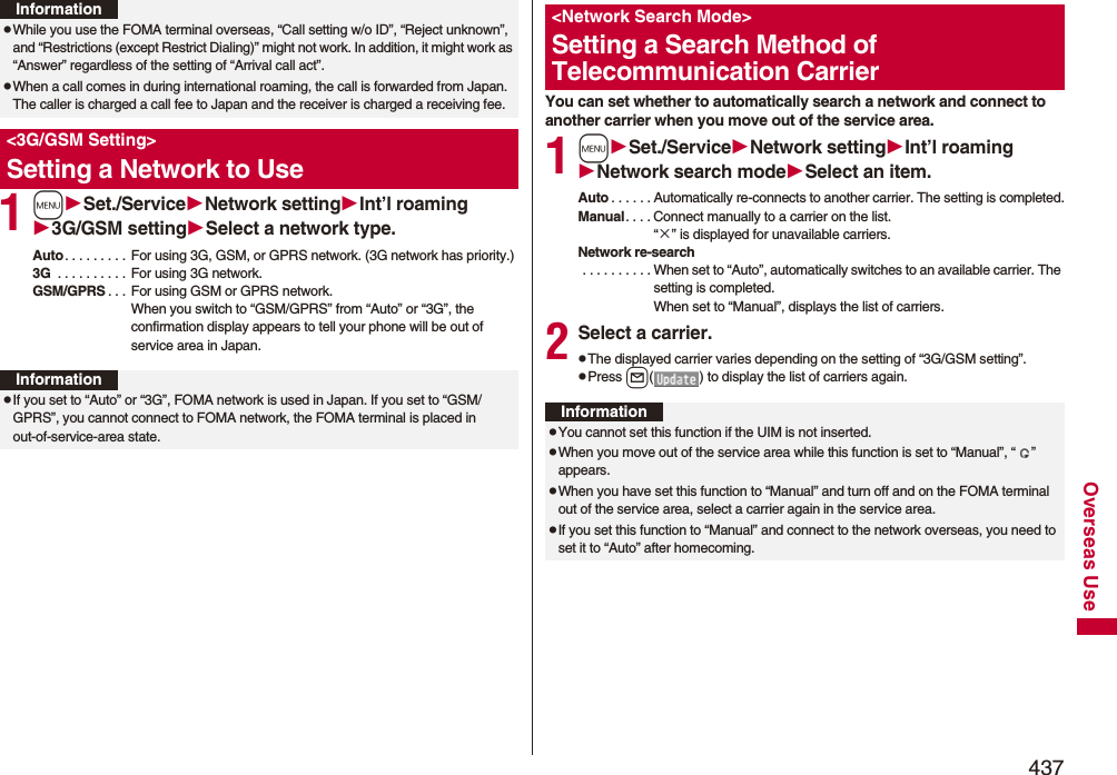 437Overseas Use1mSet./ServiceNetwork settingInt’l roaming3G/GSM settingSelect a network type.Auto. . . . . . . . . For using 3G, GSM, or GPRS network. (3G network has priority.)3G  . . . . . . . . . . For using 3G network.GSM/GPRS . . . For using GSM or GPRS network. When you switch to “GSM/GPRS” from “Auto” or “3G”, the confirmation display appears to tell your phone will be out of service area in Japan.pWhile you use the FOMA terminal overseas, “Call setting w/o ID”, “Reject unknown”, and “Restrictions (except Restrict Dialing)” might not work. In addition, it might work as “Answer” regardless of the setting of “Arrival call act”.pWhen a call comes in during international roaming, the call is forwarded from Japan. The caller is charged a call fee to Japan and the receiver is charged a receiving fee.&lt;3G/GSM Setting&gt;Setting a Network to UseInformationInformationpIf you set to “Auto” or “3G”, FOMA network is used in Japan. If you set to “GSM/GPRS”, you cannot connect to FOMA network, the FOMA terminal is placed in out-of-service-area state.You can set whether to automatically search a network and connect to another carrier when you move out of the service area.1mSet./ServiceNetwork settingInt’l roamingNetwork search modeSelect an item.Auto . . . . . . Automatically re-connects to another carrier. The setting is completed.Manual. . . . Connect manually to a carrier on the list.“×” is displayed for unavailable carriers.Network re-search . . . . . . . . . . When set to “Auto”, automatically switches to an available carrier. The setting is completed. When set to “Manual”, displays the list of carriers.2Select a carrier.pThe displayed carrier varies depending on the setting of “3G/GSM setting”.pPress l( ) to display the list of carriers again.&lt;Network Search Mode&gt;Setting a Search Method of Telecommunication CarrierInformationpYou cannot set this function if the UIM is not inserted.pWhen you move out of the service area while this function is set to “Manual”, “ ” appears.pWhen you have set this function to “Manual” and turn off and on the FOMA terminal out of the service area, select a carrier again in the service area.pIf you set this function to “Manual” and connect to the network overseas, you need to set it to “Auto” after homecoming.