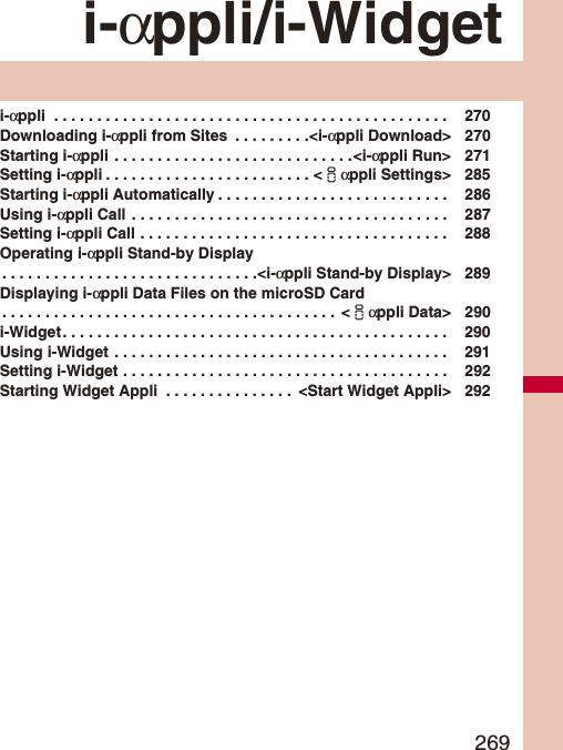 269i-αppli/i-Widgeti-αppli  . . . . . . . . . . . . . . . . . . . . . . . . . . . . . . . . . . . . . . . . . . . . . .  270Downloading i-αppli from Sites  . . . . . . . . .&lt;i-αppli Download&gt; 270Starting i-αppli . . . . . . . . . . . . . . . . . . . . . . . . . . . .&lt;i-αppli Run&gt; 271Setting i-αppli . . . . . . . . . . . . . . . . . . . . . . . . &lt;iαppli Settings&gt; 285Starting i-αppli Automatically . . . . . . . . . . . . . . . . . . . . . . . . . . .  286Using i-αppli Call  . . . . . . . . . . . . . . . . . . . . . . . . . . . . . . . . . . . . .  287Setting i-αppli Call . . . . . . . . . . . . . . . . . . . . . . . . . . . . . . . . . . . .  288Operating i-αppli Stand-by Display. . . . . . . . . . . . . . . . . . . . . . . . . . . . . .&lt;i-αppli Stand-by Display&gt; 289Displaying i-αppli Data Files on the microSD Card. . . . . . . . . . . . . . . . . . . . . . . . . . . . . . . . . . . . . . .  &lt;iαppli Data&gt; 290i-Widget. . . . . . . . . . . . . . . . . . . . . . . . . . . . . . . . . . . . . . . . . . . . .  290Using i-Widget  . . . . . . . . . . . . . . . . . . . . . . . . . . . . . . . . . . . . . . .  291Setting i-Widget . . . . . . . . . . . . . . . . . . . . . . . . . . . . . . . . . . . . . .  292Starting Widget Appli  . . . . . . . . . . . . . . .  &lt;Start Widget Appli&gt; 292