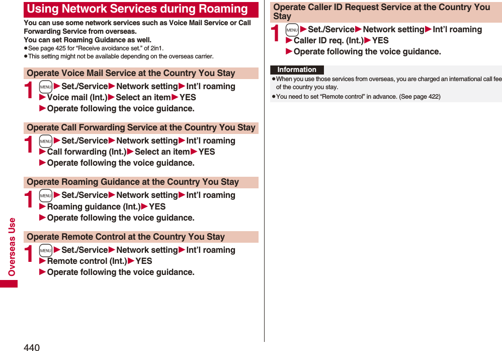 440Overseas UseYou can use some network services such as Voice Mail Service or Call Forwarding Service from overseas. You can set Roaming Guidance as well.pSee page 425 for “Receive avoidance set.” of 2in1.pThis setting might not be available depending on the overseas carrier.1mSet./ServiceNetwork settingInt’l roamingVoice mail (Int.)Select an itemYESOperate following the voice guidance.1mSet./ServiceNetwork settingInt’l roamingCall forwarding (Int.)Select an itemYESOperate following the voice guidance.1mSet./ServiceNetwork settingInt’l roamingRoaming guidance (Int.)YESOperate following the voice guidance.1mSet./ServiceNetwork settingInt’l roamingRemote control (Int.)YESOperate following the voice guidance.Using Network Services during RoamingOperate Voice Mail Service at the Country You StayOperate Call Forwarding Service at the Country You StayOperate Roaming Guidance at the Country You StayOperate Remote Control at the Country You Stay1mSet./ServiceNetwork settingInt’l roamingCaller ID req. (Int.)YESOperate following the voice guidance.Operate Caller ID Request Service at the Country You StayInformationpWhen you use those services from overseas, you are charged an international call fee of the country you stay.pYou need to set “Remote control” in advance. (See page 422)