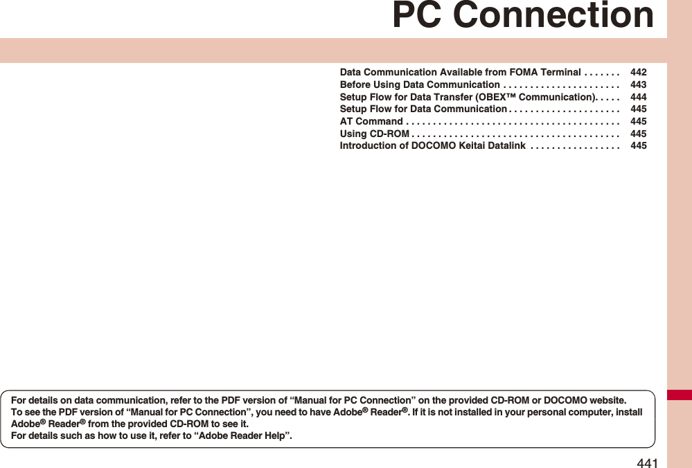 441PC ConnectionData Communication Available from FOMA Terminal . . . . . . .  442Before Using Data Communication . . . . . . . . . . . . . . . . . . . . . .  443Setup Flow for Data Transfer (OBEX™ Communication). . . . .  444Setup Flow for Data Communication . . . . . . . . . . . . . . . . . . . . .  445AT Command . . . . . . . . . . . . . . . . . . . . . . . . . . . . . . . . . . . . . . . .  445Using CD-ROM . . . . . . . . . . . . . . . . . . . . . . . . . . . . . . . . . . . . . . .  445Introduction of DOCOMO Keitai Datalink  . . . . . . . . . . . . . . . . .  445For details on data communication, refer to the PDF version of “Manual for PC Connection” on the provided CD-ROM or DOCOMO website.To see the PDF version of “Manual for PC Connection”, you need to have Adobe® Reader®. If it is not installed in your personal computer, install Adobe® Reader® from the provided CD-ROM to see it.For details such as how to use it, refer to “Adobe Reader Help”.