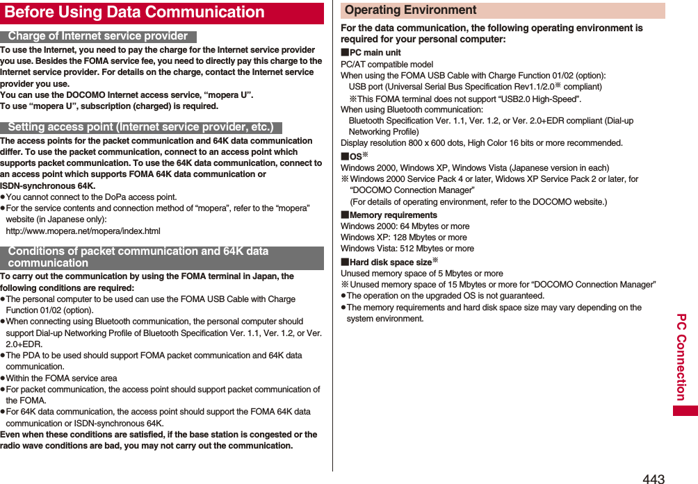 443PC ConnectionTo use the Internet, you need to pay the charge for the Internet service provider you use. Besides the FOMA service fee, you need to directly pay this charge to the Internet service provider. For details on the charge, contact the Internet service provider you use.You can use the DOCOMO Internet access service, “mopera U”.To use “mopera U”, subscription (charged) is required.The access points for the packet communication and 64K data communication differ. To use the packet communication, connect to an access point which supports packet communication. To use the 64K data communication, connect to an access point which supports FOMA 64K data communication or ISDN-synchronous 64K.pYou cannot connect to the DoPa access point.pFor the service contents and connection method of “mopera”, refer to the “mopera” website (in Japanese only):http://www.mopera.net/mopera/index.htmlTo carry out the communication by using the FOMA terminal in Japan, the following conditions are required:pThe personal computer to be used can use the FOMA USB Cable with Charge Function 01/02 (option).pWhen connecting using Bluetooth communication, the personal computer should support Dial-up Networking Profile of Bluetooth Specification Ver. 1.1, Ver. 1.2, or Ver. 2.0+EDR.pThe PDA to be used should support FOMA packet communication and 64K data communication.pWithin the FOMA service areapFor packet communication, the access point should support packet communication of the FOMA.pFor 64K data communication, the access point should support the FOMA 64K data communication or ISDN-synchronous 64K.Even when these conditions are satisfied, if the base station is congested or the radio wave conditions are bad, you may not carry out the communication.Before Using Data CommunicationCharge of Internet service providerSetting access point (Internet service provider, etc.)Conditions of packet communication and 64K data communicationFor the data communication, the following operating environment is required for your personal computer:■PC main unitPC/AT compatible modelWhen using the FOMA USB Cable with Charge Function 01/02 (option): USB port (Universal Serial Bus Specification Rev1.1/2.0※ compliant)※This FOMA terminal does not support “USB2.0 High-Speed”.When using Bluetooth communication: Bluetooth Specification Ver. 1.1, Ver. 1.2, or Ver. 2.0+EDR compliant (Dial-up Networking Profile)Display resolution 800 x 600 dots, High Color 16 bits or more recommended.■OS※Windows 2000, Windows XP, Windows Vista (Japanese version in each)※Windows 2000 Service Pack 4 or later, Widows XP Service Pack 2 or later, for “DOCOMO Connection Manager”(For details of operating environment, refer to the DOCOMO website.)■Memory requirementsWindows 2000: 64 Mbytes or moreWindows XP: 128 Mbytes or more Windows Vista: 512 Mbytes or more■Hard disk space size※Unused memory space of 5 Mbytes or more※Unused memory space of 15 Mbytes or more for “DOCOMO Connection Manager”pThe operation on the upgraded OS is not guaranteed.pThe memory requirements and hard disk space size may vary depending on the system environment.Operating Environment