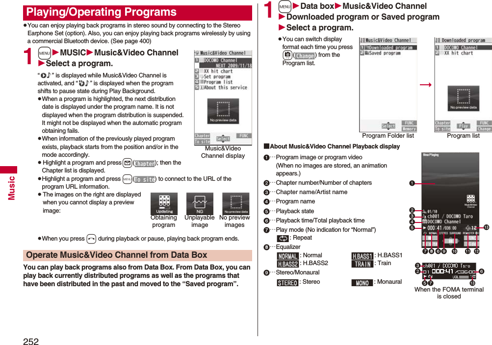 252MusicpYou can enjoy playing back programs in stereo sound by connecting to the Stereo Earphone Set (option). Also, you can enjoy playing back programs wirelessly by using a commercial Bluetooth device. (See page 400)1mMUSICMusic&amp;Video ChannelSelect a program.“ ” is displayed while Music&amp;Video Channel is activated, and “ ” is displayed when the program shifts to pause state during Play Background.pWhen a program is highlighted, the next distribution date is displayed under the program name. It is not displayed when the program distribution is suspended. It might not be displayed when the automatic program obtaining fails.pWhen information of the previously played program exists, playback starts from the position and/or in the mode accordingly.pHighlight a program and press l( ); then the Chapter list is displayed.pHighlight a program and press m( ) to connect to the URL of the program URL information.pThe images on the right are displayed when you cannot display a preview image:pWhen you press h during playback or pause, playing back program ends.You can play back programs also from Data Box. From Data Box, you can play back currently distributed programs as well as the programs that have been distributed in the past and moved to the “Saved program”.Playing/Operating ProgramsMusic&amp;Video Channel displayUnplayable imageNo preview imagesObtaining programOperate Music&amp;Video Channel from Data Box1mData boxMusic&amp;Video ChannelDownloaded program or Saved programSelect a program.pYou can switch display format each time you press c( ) from the Program list.■About Music&amp;Video Channel Playback display…Program image or program video(When no images are stored, an animation appears.)…Chapter number/Number of chapters…Chapter name/Artist name…Program name…Playback state…Playback time/Total playback time…Play mode (No indication for “Normal”): Repeat…Equalizer: Normal : H.BASS1: H.BASS2 : Train…Stereo/Monaural: Stereo : MonauralProgram Folder list Program list   When the FOMA terminal is closed