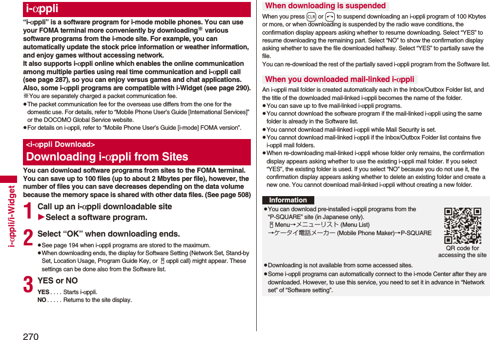 270i-αppli/i-Widget“i-αppli” is a software program for i-mode mobile phones. You can use your FOMA terminal more conveniently by downloading※ various software programs from the i-mode site. For example, you can automatically update the stock price information or weather information, and enjoy games without accessing network.It also supports i-αppli online which enables the online communication among multiple parties using real time communication and i-αppli call (see page 287), so you can enjoy versus games and chat applications.Also, some i-αppli programs are compatible with i-Widget (see page 290).※You are separately charged a packet communication fee.pThe packet communication fee for the overseas use differs from the one for the domestic use. For details, refer to “Mobile Phone User’s Guide [International Services]” or the DOCOMO Global Service website.pFor details on i-αppli, refer to “Mobile Phone User’s Guide [i-mode] FOMA version”.You can download software programs from sites to the FOMA terminal. You can save up to 100 files (up to about 2 Mbytes per file), however, the number of files you can save decreases depending on the data volume because the memory space is shared with other data files. (See page 508)1Call up an i-αppli downloadable siteSelect a software program.2Select “OK” when downloading ends.pSee page 194 when i-αppli programs are stored to the maximum.pWhen downloading ends, the display for Software Setting (Network Set, Stand-by Set, Location Usage, Program Guide Key, or iαppli call) might appear. These settings can be done also from the Software list.3YES or NOYES . . . . Starts i-αppli.NO . . . . . Returns to the site display.i-αppli&lt;i-αppli Download&gt;Downloading i-αppli from SitesWhen you press r or h to suspend downloading an i-αppli program of 100 Kbytes or more, or when downloading is suspended by the radio wave conditions, the confirmation display appears asking whether to resume downloading. Select “YES” to resume downloading the remaining part. Select “NO” to show the confirmation display asking whether to save the file downloaded halfway. Select “YES” to partially save the file.You can re-download the rest of the partially saved i-αppli program from the Software list.An i-αppli mail folder is created automatically each in the Inbox/Outbox Folder list, and the title of the downloaded mail-linked i-αppli becomes the name of the folder.pYou can save up to five mail-linked i-αppli programs.pYou cannot download the software program if the mail-linked i-αppli using the same folder is already in the Software list.pYou cannot download mail-linked i-αppli while Mail Security is set.pYou cannot download mail-linked i-αppli if the Inbox/Outbox Folder list contains five i-αppli mail folders.pWhen re-downloading mail-linked i-αppli whose folder only remains, the confirmation display appears asking whether to use the existing i-αppli mail folder. If you select “YES”, the existing folder is used. If you select “NO” because you do not use it, the confirmation display appears asking whether to delete an existing folder and create a new one. You cannot download mail-linked i-αppli without creating a new folder.When downloading is suspendedWhen you downloaded mail-linked i-αppliInformationpYou can download pre-installed i-αppli programs from the “P-SQUARE” site (in Japanese only).iMenu→メニューリスト (Menu List)→ケータイ電話メーカー (Mobile Phone Maker)→P-SQUAREpDownloading is not available from some accessed sites.pSome i-αppli programs can automatically connect to the i-mode Center after they are downloaded. However, to use this service, you need to set it in advance in “Network set” of “Software setting”.QR code for accessing the site