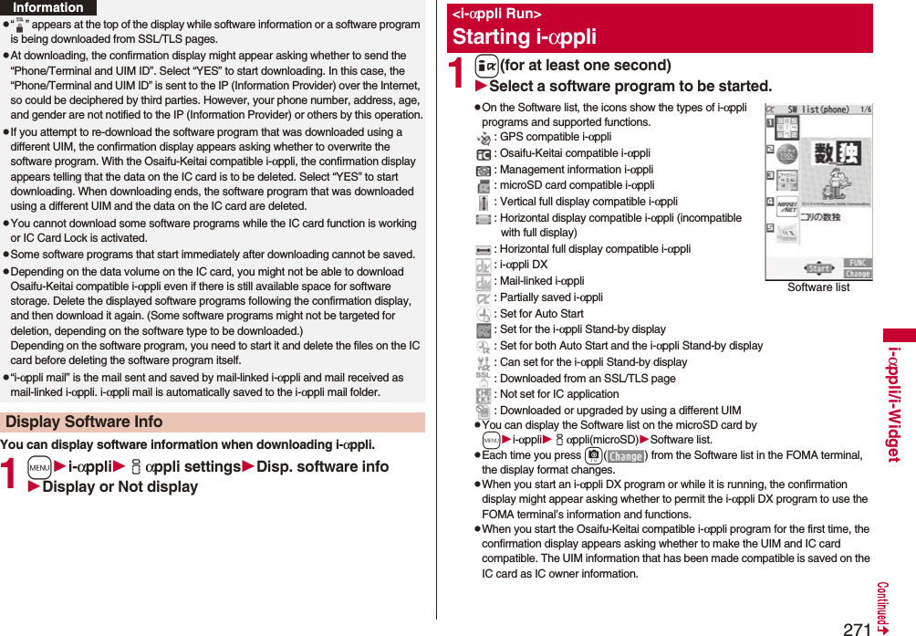 271i-αppli/i-WidgetYou can display software information when downloading i-αppli.1mi-αppliiαppli settingsDisp. software infoDisplay or Not displayp“ ” appears at the top of the display while software information or a software program is being downloaded from SSL/TLS pages.pAt downloading, the confirmation display might appear asking whether to send the “Phone/Terminal and UIM ID”. Select “YES” to start downloading. In this case, the “Phone/Terminal and UIM ID” is sent to the IP (Information Provider) over the Internet, so could be deciphered by third parties. However, your phone number, address, age, and gender are not notified to the IP (Information Provider) or others by this operation.pIf you attempt to re-download the software program that was downloaded using a different UIM, the confirmation display appears asking whether to overwrite the software program. With the Osaifu-Keitai compatible i-αppli, the confirmation display appears telling that the data on the IC card is to be deleted. Select “YES” to start downloading. When downloading ends, the software program that was downloaded using a different UIM and the data on the IC card are deleted.pYou cannot download some software programs while the IC card function is working or IC Card Lock is activated.pSome software programs that start immediately after downloading cannot be saved.pDepending on the data volume on the IC card, you might not be able to download Osaifu-Keitai compatible i-αppli even if there is still available space for software storage. Delete the displayed software programs following the confirmation display, and then download it again. (Some software programs might not be targeted for deletion, depending on the software type to be downloaded.)Depending on the software program, you need to start it and delete the files on the IC card before deleting the software program itself.p“i-αppli mail” is the mail sent and saved by mail-linked i-αppli and mail received as mail-linked i-αppli. i-αppli mail is automatically saved to the i-αppli mail folder.Display Software InfoInformation1i(for at least one second)Select a software program to be started.pOn the Software list, the icons show the types of i-αppli programs and supported functions.: GPS compatible i-αppli: Osaifu-Keitai compatible i-αppli: Management information i-αppli: microSD card compatible i-αppli: Vertical full display compatible i-αppli: Horizontal display compatible i-αppli (incompatible with full display): Horizontal full display compatible i-αppli: i-αppli DX: Mail-linked i-αppli: Partially saved i-αppli: Set for Auto Start: Set for the i-αppli Stand-by display: Set for both Auto Start and the i-αppli Stand-by display: Can set for the i-αppli Stand-by display: Downloaded from an SSL/TLS page: Not set for IC application: Downloaded or upgraded by using a different UIMpYou can display the Software list on the microSD card by mi-αppliiαppli(microSD)Software list.pEach time you press c( ) from the Software list in the FOMA terminal, the display format changes.pWhen you start an i-αppli DX program or while it is running, the confirmation display might appear asking whether to permit the i-αppli DX program to use the FOMA terminal’s information and functions.pWhen you start the Osaifu-Keitai compatible i-αppli program for the first time, the confirmation display appears asking whether to make the UIM and IC card compatible. The UIM information that has been made compatible is saved on the IC card as IC owner information.&lt;i-αppli Run&gt;Starting i-αppliSoftware list
