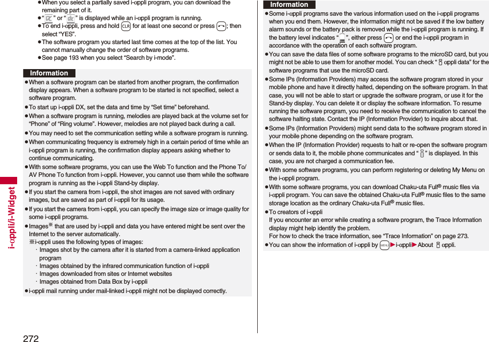 272i-αppli/i-WidgetpWhen you select a partially saved i-αppli program, you can download the remaining part of it.p“ ” or “ ” is displayed while an i-αppli program is running.pTo end i-αppli, press and hold r for at least one second or press h; then select “YES”.pThe software program you started last time comes at the top of the list. You cannot manually change the order of software programs.pSee page 193 when you select “Search by i-mode”.InformationpWhen a software program can be started from another program, the confirmation display appears. When a software program to be started is not specified, select a software program.pTo start up i-αppli DX, set the data and time by “Set time” beforehand.pWhen a software program is running, melodies are played back at the volume set for “Phone” of “Ring volume”. However, melodies are not played back during a call.pYou may need to set the communication setting while a software program is running.pWhen communicating frequency is extremely high in a certain period of time while an i-αppli program is running, the confirmation display appears asking whether to continue communicating.pWith some software programs, you can use the Web To function and the Phone To/AV Phone To function from i-αppli. However, you cannot use them while the software program is running as the i-αppli Stand-by display.pIf you start the camera from i-αppli, the shot images are not saved with ordinary images, but are saved as part of i-αppli for its usage.pIf you start the camera from i-αppli, you can specify the image size or image quality for some i-αppli programs.pImages※ that are used by i-αppli and data you have entered might be sent over the Internet to the server automatically.※i-αppli uses the following types of images:・Images shot by the camera after it is started from a camera-linked application program・Images obtained by the infrared communication function of i-αppli・Images downloaded from sites or Internet websites・Images obtained from Data Box by i-αpplipi-αppli mail running under mail-linked i-αppli might not be displayed correctly.pSome i-αppli programs save the various information used on the i-αppli programs when you end them. However, the information might not be saved if the low battery alarm sounds or the battery pack is removed while the i-αppli program is running. If the battery level indicates “ ”, either press -h or end the i-αppli program in accordance with the operation of each software program.pYou can save the data files of some software programs to the microSD card, but you might not be able to use them for another model. You can check “iαppli data” for the software programs that use the microSD card. pSome IPs (Information Providers) may access the software program stored in your mobile phone and have it directly halted, depending on the software program. In that case, you will not be able to start or upgrade the software program, or use it for the Stand-by display. You can delete it or display the software information. To resume running the software program, you need to receive the communication to cancel the software halting state. Contact the IP (Information Provider) to inquire about that.pSome IPs (Information Providers) might send data to the software program stored in your mobile phone depending on the software program.pWhen the IP (Information Provider) requests to halt or re-open the software program or sends data to it, the mobile phone communicates and “ ” is displayed. In this case, you are not charged a communication fee.pWith some software programs, you can perform registering or deleting My Menu on the i-αppli program.pWith some software programs, you can download Chaku-uta Full® music files via i-αppli program. You can save the obtained Chaku-uta Full® music files to the same storage location as the ordinary Chaku-uta Full® music files.pTo creators of i-αppliIf you encounter an error while creating a software program, the Trace Information display might help identify the problem.For how to check the trace information, see “Trace Information” on page 273.pYou can show the information of i-αppli by -mi-αppliAbout iαppli. Information