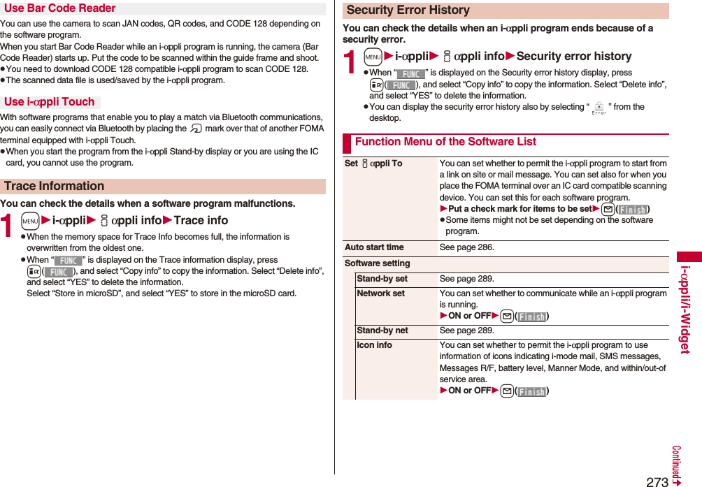 273i-αppli/i-WidgetYou can use the camera to scan JAN codes, QR codes, and CODE 128 depending on the software program.When you start Bar Code Reader while an i-αppli program is running, the camera (Bar Code Reader) starts up. Put the code to be scanned within the guide frame and shoot.pYou need to download CODE 128 compatible i-αppli program to scan CODE 128.pThe scanned data file is used/saved by the i-αppli program.With software programs that enable you to play a match via Bluetooth communications, you can easily connect via Bluetooth by placing the f mark over that of another FOMA terminal equipped with i-αppli Touch.pWhen you start the program from the i-αppli Stand-by display or you are using the IC card, you cannot use the program.You can check the details when a software program malfunctions.1mi-αppliiαppli infoTrace infopWhen the memory space for Trace Info becomes full, the information is overwritten from the oldest one.pWhen “ ” is displayed on the Trace information display, press i( ), and select “Copy info” to copy the information. Select “Delete info”, and select “YES” to delete the information.Select “Store in microSD”, and select “YES” to store in the microSD card.Use Bar Code ReaderUse i-αppli TouchTrace InformationYou can check the details when an i-αppli program ends because of a security error.1mi-αppliiαppli infoSecurity error historypWhen “ ” is displayed on the Security error history display, press i( ), and select “Copy info” to copy the information. Select “Delete info”, and select “YES” to delete the information.pYou can display the security error history also by selecting “ ” from the desktop.Security Error HistoryFunction Menu of the Software ListSet iαppli To You can set whether to permit the i-αppli program to start from a link on site or mail message. You can set also for when you place the FOMA terminal over an IC card compatible scanning device. You can set this for each software program.Put a check mark for items to be setl()pSome items might not be set depending on the software program.Auto start time See page 286.Software settingStand-by set See page 289.Network set You can set whether to communicate while an i-αppli program is running.ON or OFFl()Stand-by net See page 289.Icon info You can set whether to permit the i-αppli program to use information of icons indicating i-mode mail, SMS messages, Messages R/F, battery level, Manner Mode, and within/out-of service area.ON or OFFl()