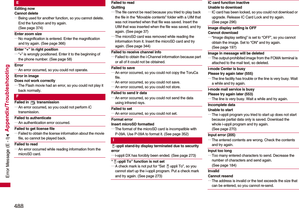 488Appendix/TroubleshootingEEditing now Cannot delete…Being used for another function, so you cannot delete. End the function and try again. (See page 374)Enter zoom size…No magnification is entered. Enter the magnification and try again. (See page 366)Enter “+” in right position…“+” is wrongly positioned. Enter it to the beginning of the phone number. (See page 58)Error…An error occurred, so you could not operate.Error in image Does not work correctly…The Flash movie had an error, so you could not play it back normally.FFailed in   transmission…An error occurred, so you could not perform iC transmission.Failed to authenticate…An authentication error occurred.Failed to get license file…Failed to obtain the license information about the movie file, so cannot be played back.Failed to read…An error occurred while reading information from the microSD card.Failed to readQuitting…The file cannot be read because you tried to play back the file in the “Movable contents” folder with a UIM that was not inserted when that file was saved. Insert the UIM that was inserted when the file was saved, and try again. (See page 37)…The microSD card was removed while reading the information from it. Insert the microSD card and try again. (See page 344)Failed to receive channel info…Failed to obtain the i-Channel information because part or all of it could not be obtained.Failed to save…An error occurred, so you could not copy the ToruCa file.…An error occurred, so you could not save.…An error occurred, so you could not store.Failed to send Ir data…An error occurred, so you could not send the data using infrared rays.Failed to set…An error occurred, so you could not set.Format error Insert microSD formatted…The format of the microSD card is incompatible with P-09A. Use P-09A to format it. (See page 352)Iiαppli stand-by display terminated due to security error…i-αppli DX has forcibly been ended. (See page 273)“iαppli To” function is not set…A check mark is not put for “Set iαppli To”, so you cannot start up the i-αppli program. Put a check mark and try again. (See page 273)IC card function inactive Unable to download…IC card has been locked, so you could not download or upgrade. Release IC Card Lock and try again. (See page 296)Image display setting is OFF Cannot download…“Image display setting” is set to “OFF”, so you cannot obtain the image. Set to “ON” and try again. (See page 197)Image in message will be deleted…The output-prohibited image from the FOMA terminal is attached to the mail text, so deleted.i-mode Center is busyPlease try again later (555)…The line facility has trouble or the line is very busy. Wait a while and try again.i-mode mail service is busy Please try again later (553)…The line is very busy. Wait a while and try again.Incomplete data Unable to start…The i-αppli program you tried to start up does not start because partial data only is saved. Download the whole i-αppli program and try again. (See page 270)Input error (205)…The entered contents are wrong. Check the contents and try again.Input too long…Too many entered characters to send. Decrease the number of characters and send again. (See page 184)Invalid Cannot resend…The address is invalid or the text exceeds the size that can be entered, so you cannot re-send.Error Message (E - I)