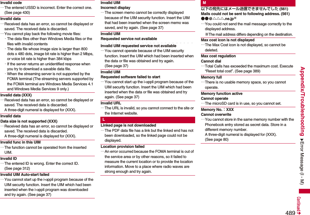 489Appendix/TroubleshootingInvalid code…The entered USSD is incorrect. Enter the correct one. (See page 430)Invalid data…Received data has an error, so cannot be displayed or saved. The received data is discarded.…You cannot play back the following movie files:・The data files other than Windows Media files or the files with invalid contents・The data file whose image size is larger than 800 dots x 480 dots, image bit rate is higher than 2 Mbps, or voice bit rate is higher than 384 kbps・If the server returns an unidentified response when you try to download a savable data file.・When the streaming server is not supported by the FOMA terminal (The streaming servers supported by the FOMA terminal are Windows Media Services 4.1 and Windows Media Services 9 only.)Invalid data (XXX)…Received data has an error, so cannot be displayed or saved. The received data is discarded. A three-digit numeral is displayed for (XXX).Invalid dataData size is not supported (XXX)…Received data has an error, so cannot be displayed or saved. The received data is discarded. A three-digit numeral is displayed for (XXX).Invalid func in this UIM…The function cannot be operated from the inserted UIM.Invalid ID…The entered ID is wrong. Enter the correct ID. (See page 312)Invalid UIM Auto-start failed…You cannot start up the i-αppli program because of the UIM security function. Insert the UIM which had been inserted when the i-αppli program was downloaded and try again. (See page 37)Invalid UIM Incorrect display…The screen memo cannot be correctly displayed because of the UIM security function. Insert the UIM that had been inserted when the screen memo was saved, and try again. (See page 37)Invalid UIM Requested service not availableInvalid UIM requested service not available…You cannot operate because of the UIM security function. Insert the UIM which had been inserted when the data or file was obtained and try again. (See page 37)Invalid UIM Requested software failed to start…You cannot start up the i-αppli program because of the UIM security function. Insert the UIM which had been inserted when the data or file was obtained and try again. (See page 37)Invalid URL…The URL is invalid, so you cannot connect to the site or the Internet website.LLinked page is not downloaded…The PDF data file has a link but the linked end has not been downloaded, so the linked page could not be displayed.Location provision failed…An error occurred because the FOMA terminal is out of the service area or by other reasons, so it failed to measure the current location or to provide the location information. Move to a place where radio waves are strong enough and try again.M以下の宛先にはメール送信できませんでした (561)Mails could not be sent to following address. (561)●●@△△△.ne.jp※…You could not send the mail message correctly to the displayed address.※The mail address differs depending on the destination.Max cost icon is not displayed…The Max Cost icon is not displayed, so cannot be deleted.Max cost regulationCannot dial…Total Calls has exceeded the maximum cost. Execute “Reset total cost”. (See page 389)Memory full…There is no usable memory space, so you cannot operate.Memory function active Cannot operate…The microSD card is in use, so you cannot set.Memory No.：XXXCannot overwrite…You cannot store in the same memory number with the Phonebook entry stored as secret data. Store in a different memory number. A three-digit numeral is displayed for (XXX). (See page 80)Error Message (I - M)