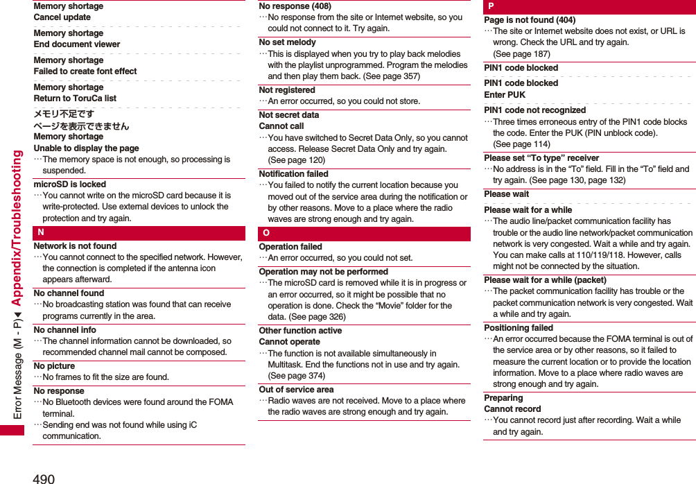 490Appendix/TroubleshootingMemory shortageCancel updateMemory shortageEnd document viewerMemory shortage Failed to create font effectMemory shortage Return to ToruCa listメモリ不足ですページを表示できませんMemory shortageUnable to display the page…The memory space is not enough, so processing is suspended.microSD is locked…You cannot write on the microSD card because it is write-protected. Use external devices to unlock the protection and try again.NNetwork is not found…You cannot connect to the specified network. However, the connection is completed if the antenna icon appears afterward.No channel found…No broadcasting station was found that can receive programs currently in the area.No channel info…The channel information cannot be downloaded, so recommended channel mail cannot be composed.No picture…No frames to fit the size are found.No response…No Bluetooth devices were found around the FOMA terminal.…Sending end was not found while using iC communication.No response (408)…No response from the site or Internet website, so you could not connect to it. Try again.No set melody…This is displayed when you try to play back melodies with the playlist unprogrammed. Program the melodies and then play them back. (See page 357)Not registered…An error occurred, so you could not store.Not secret dataCannot call…You have switched to Secret Data Only, so you cannot access. Release Secret Data Only and try again. (See page 120)Notification failed…You failed to notify the current location because you moved out of the service area during the notification or by other reasons. Move to a place where the radio waves are strong enough and try again.OOperation failed…An error occurred, so you could not set.Operation may not be performed…The microSD card is removed while it is in progress or an error occurred, so it might be possible that no operation is done. Check the “Movie” folder for the data. (See page 326)Other function activeCannot operate…The function is not available simultaneously in Multitask. End the functions not in use and try again. (See page 374)Out of service area…Radio waves are not received. Move to a place where the radio waves are strong enough and try again.PPage is not found (404)…The site or Internet website does not exist, or URL is wrong. Check the URL and try again. (See page 187)PIN1 code blockedPIN1 code blocked Enter PUKPIN1 code not recognized…Three times erroneous entry of the PIN1 code blocks the code. Enter the PUK (PIN unblock code). (See page 114)Please set “To type” receiver…No address is in the “To” field. Fill in the “To” field and try again. (See page 130, page 132)Please waitPlease wait for a while…The audio line/packet communication facility has trouble or the audio line network/packet communication network is very congested. Wait a while and try again. You can make calls at 110/119/118. However, calls might not be connected by the situation.Please wait for a while (packet)…The packet communication facility has trouble or the packet communication network is very congested. Wait a while and try again.Positioning failed…An error occurred because the FOMA terminal is out of the service area or by other reasons, so it failed to measure the current location or to provide the location information. Move to a place where radio waves are strong enough and try again.PreparingCannot record…You cannot record just after recording. Wait a while and try again.Error Message (M - P)