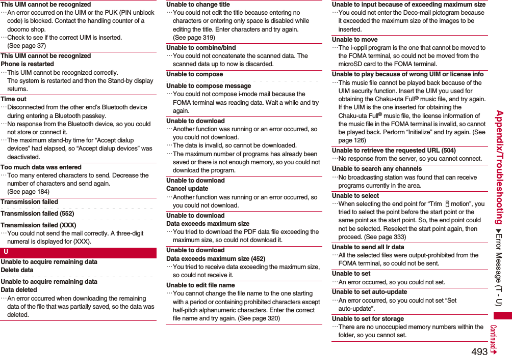 493Appendix/TroubleshootingThis UIM cannot be recognized…An error occurred on the UIM or the PUK (PIN unblock code) is blocked. Contact the handling counter of a docomo shop.…Check to see if the correct UIM is inserted. (See page 37)This UIM cannot be recognizedPhone is restarted…This UIM cannot be recognized correctly.The system is restarted and then the Stand-by display returns.Time out…Disconnected from the other end’s Bluetooth device during entering a Bluetooth passkey.…No response from the Bluetooth device, so you could not store or connect it.…The maximum stand-by time for “Accept dialup devices” had elapsed, so “Accept dialup devices” was deactivated.Too much data was entered…Too many entered characters to send. Decrease the number of characters and send again. (See page 184)Transmission failedTransmission failed (552)Transmission failed (XXX)…You could not send the mail correctly. A three-digit numeral is displayed for (XXX).UUnable to acquire remaining dataDelete dataUnable to acquire remaining dataData deleted…An error occurred when downloading the remaining data of the file that was partially saved, so the data was deleted.Unable to change title…You could not edit the title because entering no characters or entering only space is disabled while editing the title. Enter characters and try again. (See page 319)Unable to combine/bind…You could not concatenate the scanned data. The scanned data up to now is discarded.Unable to composeUnable to compose message…You could not compose i-mode mail because the FOMA terminal was reading data. Wait a while and try again.Unable to download…Another function was running or an error occurred, so you could not download.…The data is invalid, so cannot be downloaded.…The maximum number of programs has already been saved or there is not enough memory, so you could not download the program.Unable to downloadCancel update…Another function was running or an error occurred, so you could not download.Unable to download Data exceeds maximum size…You tried to download the PDF data file exceeding the maximum size, so could not download it.Unable to download Data exceeds maximum size (452)…You tried to receive data exceeding the maximum size, so could not receive it.Unable to edit file name…You cannot change the file name to the one starting with a period or containing prohibited characters except half-pitch alphanumeric characters. Enter the correct file name and try again. (See page 320)Unable to input because of exceeding maximum size…You could not enter the Deco-mail pictogram because it exceeded the maximum size of the images to be inserted.Unable to move…The i-αppli program is the one that cannot be moved to the FOMA terminal, so could not be moved from the microSD card to the FOMA terminal.Unable to play because of wrong UIM or license info…This music file cannot be played back because of the UIM security function. Insert the UIM you used for obtaining the Chaku-uta Full® music file, and try again.If the UIM is the one inserted for obtaining the Chaku-uta Full® music file, the license information of the music file in the FOMA terminal is invalid, so cannot be played back. Perform “Initialize” and try again. (See page 126)Unable to retrieve the requested URL (504)…No response from the server, so you cannot connect.Unable to search any channels…No broadcasting station was found that can receive programs currently in the area.Unable to select…When selecting the end point for “Trim imotion”, you tried to select the point before the start point or the same point as the start point. So, the end point could not be selected. Reselect the start point again, then proceed. (See page 333)Unable to send all Ir data…All the selected files were output-prohibited from the FOMA terminal, so could not be sent.Unable to set…An error occurred, so you could not set.Unable to set auto-update…An error occurred, so you could not set “Set auto-update”.Unable to set for storage…There are no unoccupied memory numbers within the folder, so you cannot set.Error Message (T - U)