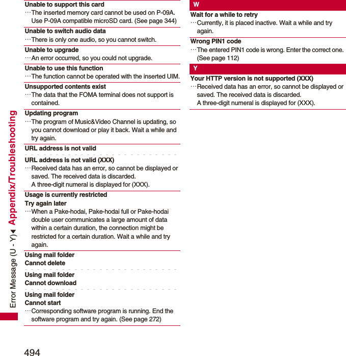 494Appendix/TroubleshootingUnable to support this card…The inserted memory card cannot be used on P-09A. Use P-09A compatible microSD card. (See page 344)Unable to switch audio data…There is only one audio, so you cannot switch.Unable to upgrade…An error occurred, so you could not upgrade.Unable to use this function…The function cannot be operated with the inserted UIM.Unsupported contents exist…The data that the FOMA terminal does not support is contained.Updating program…The program of Music&amp;Video Channel is updating, so you cannot download or play it back. Wait a while and try again.URL address is not validURL address is not valid (XXX)…Received data has an error, so cannot be displayed or saved. The received data is discarded. A three-digit numeral is displayed for (XXX).Usage is currently restricted Try again later…When a Pake-hodai, Pake-hodai full or Pake-hodai double user communicates a large amount of data within a certain duration, the connection might be restricted for a certain duration. Wait a while and try again.Using mail folderCannot deleteUsing mail folderCannot downloadUsing mail folderCannot start…Corresponding software program is running. End the software program and try again. (See page 272)WWait for a while to retry…Currently, it is placed inactive. Wait a while and try again.Wrong PIN1 code…The entered PIN1 code is wrong. Enter the correct one. (See page 112)YYour HTTP version is not supported (XXX)…Received data has an error, so cannot be displayed or saved. The received data is discarded. A three-digit numeral is displayed for (XXX).Error Message (U - Y)