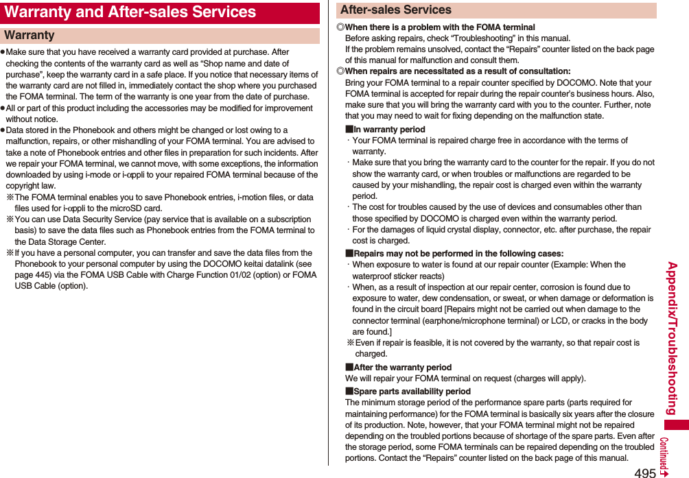 495Appendix/TroubleshootingpMake sure that you have received a warranty card provided at purchase. After checking the contents of the warranty card as well as “Shop name and date of purchase”, keep the warranty card in a safe place. If you notice that necessary items of the warranty card are not filled in, immediately contact the shop where you purchased the FOMA terminal. The term of the warranty is one year from the date of purchase.pAll or part of this product including the accessories may be modified for improvement without notice.pData stored in the Phonebook and others might be changed or lost owing to a malfunction, repairs, or other mishandling of your FOMA terminal. You are advised to take a note of Phonebook entries and other files in preparation for such incidents. After we repair your FOMA terminal, we cannot move, with some exceptions, the information downloaded by using i-mode or i-αppli to your repaired FOMA terminal because of the copyright law.※The FOMA terminal enables you to save Phonebook entries, i-motion files, or data files used for i-αppli to the microSD card.※You can use Data Security Service (pay service that is available on a subscription basis) to save the data files such as Phonebook entries from the FOMA terminal to the Data Storage Center. ※If you have a personal computer, you can transfer and save the data files from the Phonebook to your personal computer by using the DOCOMO keitai datalink (see page 445) via the FOMA USB Cable with Charge Function 01/02 (option) or FOMA USB Cable (option).Warranty and After-sales ServicesWarranty ◎When there is a problem with the FOMA terminalBefore asking repairs, check “Troubleshooting” in this manual.If the problem remains unsolved, contact the “Repairs” counter listed on the back page of this manual for malfunction and consult them.◎When repairs are necessitated as a result of consultation:Bring your FOMA terminal to a repair counter specified by DOCOMO. Note that your FOMA terminal is accepted for repair during the repair counter’s business hours. Also, make sure that you will bring the warranty card with you to the counter. Further, note that you may need to wait for fixing depending on the malfunction state.■In warranty period・Your FOMA terminal is repaired charge free in accordance with the terms of warranty.・Make sure that you bring the warranty card to the counter for the repair. If you do not show the warranty card, or when troubles or malfunctions are regarded to be caused by your mishandling, the repair cost is charged even within the warranty period.・The cost for troubles caused by the use of devices and consumables other than those specified by DOCOMO is charged even within the warranty period.・For the damages of liquid crystal display, connector, etc. after purchase, the repair cost is charged.■Repairs may not be performed in the following cases:・When exposure to water is found at our repair counter (Example: When the waterproof sticker reacts)・When, as a result of inspection at our repair center, corrosion is found due to exposure to water, dew condensation, or sweat, or when damage or deformation is found in the circuit board [Repairs might not be carried out when damage to the connector terminal (earphone/microphone terminal) or LCD, or cracks in the body are found.]※Even if repair is feasible, it is not covered by the warranty, so that repair cost is charged.■After the warranty periodWe will repair your FOMA terminal on request (charges will apply).■Spare parts availability periodThe minimum storage period of the performance spare parts (parts required for maintaining performance) for the FOMA terminal is basically six years after the closure of its production. Note, however, that your FOMA terminal might not be repaired depending on the troubled portions because of shortage of the spare parts. Even after the storage period, some FOMA terminals can be repaired depending on the troubled portions. Contact the “Repairs” counter listed on the back page of this manual.After-sales Services