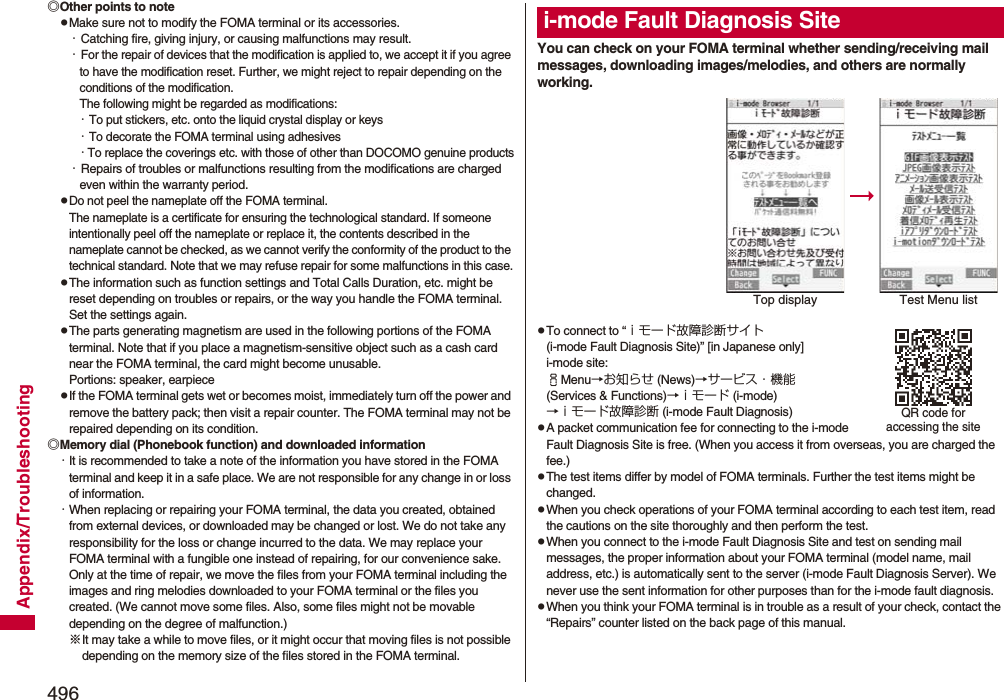 496Appendix/Troubleshooting◎Other points to notepMake sure not to modify the FOMA terminal or its accessories.・Catching fire, giving injury, or causing malfunctions may result.・For the repair of devices that the modification is applied to, we accept it if you agree to have the modification reset. Further, we might reject to repair depending on the conditions of the modification. The following might be regarded as modifications: ・To put stickers, etc. onto the liquid crystal display or keys・To decorate the FOMA terminal using adhesives・To replace the coverings etc. with those of other than DOCOMO genuine products・Repairs of troubles or malfunctions resulting from the modifications are charged even within the warranty period.pDo not peel the nameplate off the FOMA terminal. The nameplate is a certificate for ensuring the technological standard. If someone intentionally peel off the nameplate or replace it, the contents described in the nameplate cannot be checked, as we cannot verify the conformity of the product to the technical standard. Note that we may refuse repair for some malfunctions in this case.pThe information such as function settings and Total Calls Duration, etc. might be reset depending on troubles or repairs, or the way you handle the FOMA terminal. Set the settings again.pThe parts generating magnetism are used in the following portions of the FOMA terminal. Note that if you place a magnetism-sensitive object such as a cash card near the FOMA terminal, the card might become unusable.Portions: speaker, earpiecepIf the FOMA terminal gets wet or becomes moist, immediately turn off the power and remove the battery pack; then visit a repair counter. The FOMA terminal may not be repaired depending on its condition.◎Memory dial (Phonebook function) and downloaded information・It is recommended to take a note of the information you have stored in the FOMA terminal and keep it in a safe place. We are not responsible for any change in or loss of information.・When replacing or repairing your FOMA terminal, the data you created, obtained from external devices, or downloaded may be changed or lost. We do not take any responsibility for the loss or change incurred to the data. We may replace your FOMA terminal with a fungible one instead of repairing, for our convenience sake. Only at the time of repair, we move the files from your FOMA terminal including the images and ring melodies downloaded to your FOMA terminal or the files you created. (We cannot move some files. Also, some files might not be movable depending on the degree of malfunction.)※It may take a while to move files, or it might occur that moving files is not possible depending on the memory size of the files stored in the FOMA terminal. You can check on your FOMA terminal whether sending/receiving mail messages, downloading images/melodies, and others are normally working.pTo connect to “ｉモード故障診断サイト (i-mode Fault Diagnosis Site)” [in Japanese only]i-mode site: iMenu→お知らせ (News)→サービス・機能 (Services &amp; Functions)→ｉモード (i-mode)→ｉモード故障診断 (i-mode Fault Diagnosis)pA packet communication fee for connecting to the i-mode Fault Diagnosis Site is free. (When you access it from overseas, you are charged the fee.)pThe test items differ by model of FOMA terminals. Further the test items might be changed.pWhen you check operations of your FOMA terminal according to each test item, read the cautions on the site thoroughly and then perform the test.pWhen you connect to the i-mode Fault Diagnosis Site and test on sending mail messages, the proper information about your FOMA terminal (model name, mail address, etc.) is automatically sent to the server (i-mode Fault Diagnosis Server). We never use the sent information for other purposes than for the i-mode fault diagnosis.pWhen you think your FOMA terminal is in trouble as a result of your check, contact the “Repairs” counter listed on the back page of this manual.i-mode Fault Diagnosis SiteTop display Test Menu listQR code for accessing the site