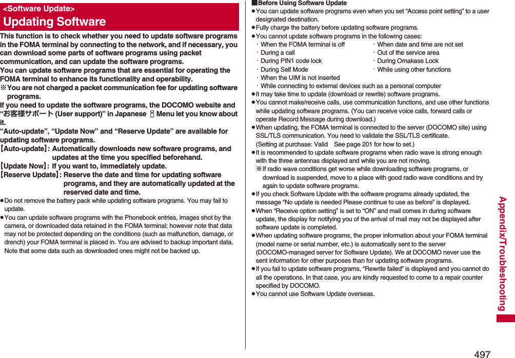 497Appendix/TroubleshootingThis function is to check whether you need to update software programs in the FOMA terminal by connecting to the network, and if necessary, you can download some parts of software programs using packet communication, and can update the software programs.You can update software programs that are essential for operating the FOMA terminal to enhance its functionality and operability. ※You are not charged a packet communication fee for updating software programs.If you need to update the software programs, the DOCOMO website and “お客様サポート (User support)” in Japanese iMenu let you know about it.“Auto-update”, “Update Now” and “Reserve Update” are available for updating software programs.【Auto-update】: Automatically downloads new software programs, and updates at the time you specified beforehand.【Update Now】: If you want to, immediately update.【Reserve Update】: Reserve the date and time for updating software programs, and they are automatically updated at the reserved date and time.pDo not remove the battery pack while updating software programs. You may fail to update.pYou can update software programs with the Phonebook entries, images shot by the camera, or downloaded data retained in the FOMA terminal; however note that data may not be protected depending on the conditions (such as malfunction, damage, or drench) your FOMA terminal is placed in. You are advised to backup important data. Note that some data such as downloaded ones might not be backed up.&lt;Software Update&gt;Updating Software■Before Using Software UpdatepYou can update software programs even when you set “Access point setting” to a user designated destination.pFully charge the battery before updating software programs.pYou cannot update software programs in the following cases:・When the FOMA terminal is off ・When date and time are not set・During a call ・Out of the service area・During PIN1 code lock ・During Omakase Lock・During Self Mode ・While using other functions・When the UIM is not inserted・While connecting to external devices such as a personal computerpIt may take time to update (download or rewrite) software programs.pYou cannot make/receive calls, use communication functions, and use other functions while updating software programs. (You can receive voice calls, forward calls or operate Record Message during download.)pWhen updating, the FOMA terminal is connected to the server (DOCOMO site) using SSL/TLS communication. You need to validate the SSL/TLS certificate. (Setting at purchase: Valid See page 201 for how to set.)pIt is recommended to update software programs when radio wave is strong enough with the three antennas displayed and while you are not moving.※If radio wave conditions get worse while downloading software programs, or download is suspended, move to a place with good radio wave conditions and try again to update software programs.pIf you check Software Update with the software programs already updated, the message “No update is needed Please continue to use as before” is displayed.pWhen “Receive option setting” is set to “ON” and mail comes in during software update, the display for notifying you of the arrival of mail may not be displayed after software update is completed.pWhen updating software programs, the proper information about your FOMA terminal (model name or serial number, etc.) is automatically sent to the server (DOCOMO-managed server for Software Update). We at DOCOMO never use the sent information for other purposes than for updating software programs.pIf you fail to update software programs, “Rewrite failed” is displayed and you cannot do all the operations. In that case, you are kindly requested to come to a repair counter specified by DOCOMO.pYou cannot use Software Update overseas.